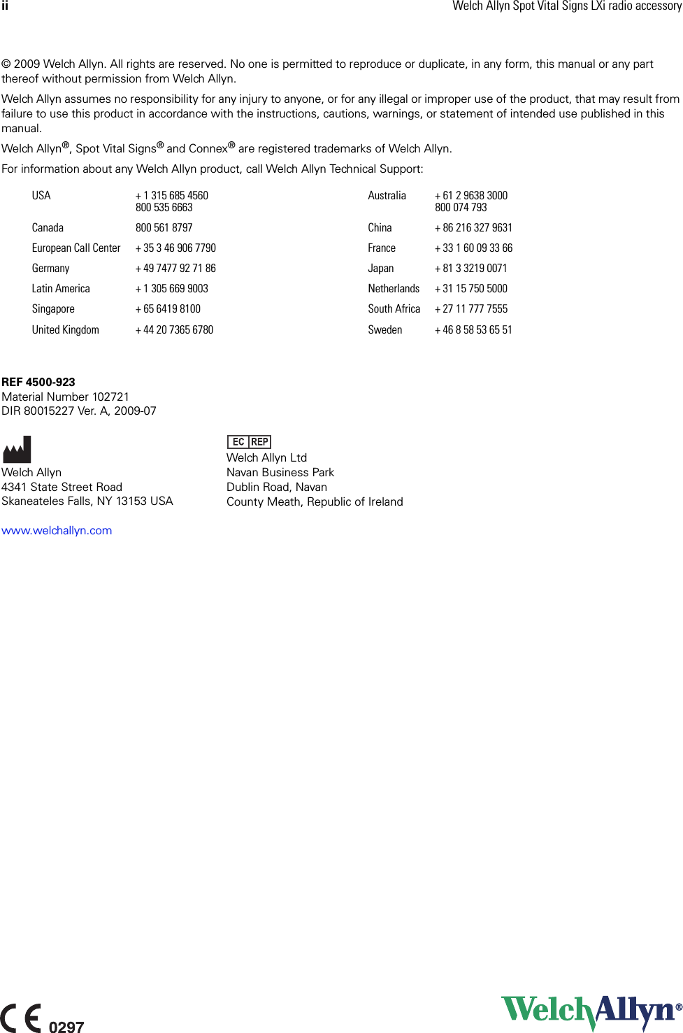ii Welch Allyn Spot Vital Signs LXi radio accessory© 2009 Welch Allyn. All rights are reserved. No one is permitted to reproduce or duplicate, in any form, this manual or any part thereof without permission from Welch Allyn.Welch Allyn assumes no responsibility for any injury to anyone, or for any illegal or improper use of the product, that may result from failure to use this product in accordance with the instructions, cautions, warnings, or statement of intended use published in this manual.Welch Allyn®, Spot Vital Signs® and Connex® are registered trademarks of Welch Allyn.For information about any Welch Allyn product, call Welch Allyn Technical Support:REF 4500-923Material Number 102721DIR 80015227 Ver. A, 2009-07www.welchallyn.comUSA + 1 315 685 4560800 535 6663 Australia + 61 2 9638 3000800 074 793Canada  800 561 8797 China + 86 216 327 9631European Call Center + 35 3 46 906 7790 France + 33 1 60 09 33 66Germany + 49 7477 92 71 86 Japan + 81 3 3219 0071Latin America + 1 305 669 9003 Netherlands + 31 15 750 5000Singapore + 65 6419 8100 South Africa + 27 11 777 7555United Kingdom + 44 20 7365 6780 Sweden + 46 8 58 53 65 51Welch Allyn4341 State Street RoadSkaneateles Falls, NY 13153 USAWelch Allyn LtdNavan Business ParkDublin Road, NavanCounty Meath, Republic of Ireland