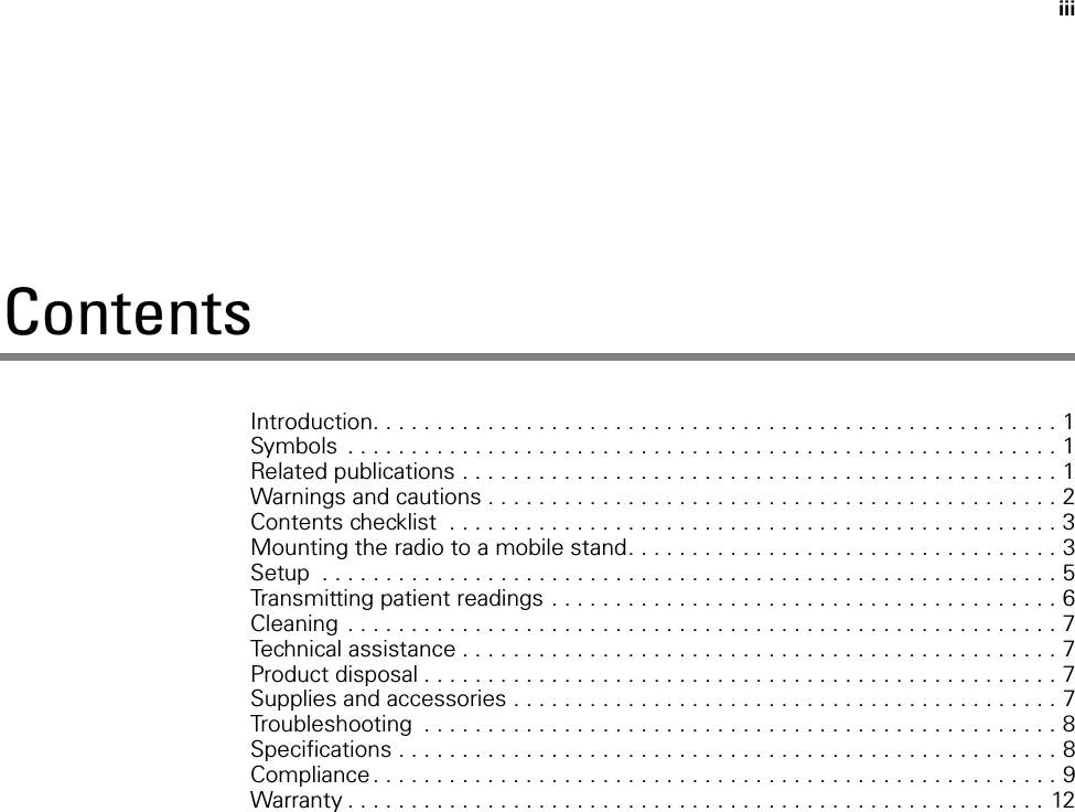 iiiContentsIntroduction. . . . . . . . . . . . . . . . . . . . . . . . . . . . . . . . . . . . . . . . . . . . . . . . . . . . . . 1Symbols  . . . . . . . . . . . . . . . . . . . . . . . . . . . . . . . . . . . . . . . . . . . . . . . . . . . . . . . . 1Related publications . . . . . . . . . . . . . . . . . . . . . . . . . . . . . . . . . . . . . . . . . . . . . . . 1Warnings and cautions . . . . . . . . . . . . . . . . . . . . . . . . . . . . . . . . . . . . . . . . . . . . . 2Contents checklist  . . . . . . . . . . . . . . . . . . . . . . . . . . . . . . . . . . . . . . . . . . . . . . . . 3Mounting the radio to a mobile stand. . . . . . . . . . . . . . . . . . . . . . . . . . . . . . . . . . 3Setup  . . . . . . . . . . . . . . . . . . . . . . . . . . . . . . . . . . . . . . . . . . . . . . . . . . . . . . . . . . 5Transmitting patient readings . . . . . . . . . . . . . . . . . . . . . . . . . . . . . . . . . . . . . . . . 6Cleaning  . . . . . . . . . . . . . . . . . . . . . . . . . . . . . . . . . . . . . . . . . . . . . . . . . . . . . . . . 7Technical assistance . . . . . . . . . . . . . . . . . . . . . . . . . . . . . . . . . . . . . . . . . . . . . . . 7Product disposal . . . . . . . . . . . . . . . . . . . . . . . . . . . . . . . . . . . . . . . . . . . . . . . . . . 7Supplies and accessories . . . . . . . . . . . . . . . . . . . . . . . . . . . . . . . . . . . . . . . . . . . 7Troubleshooting  . . . . . . . . . . . . . . . . . . . . . . . . . . . . . . . . . . . . . . . . . . . . . . . . . . 8Specifications . . . . . . . . . . . . . . . . . . . . . . . . . . . . . . . . . . . . . . . . . . . . . . . . . . . . 8Compliance . . . . . . . . . . . . . . . . . . . . . . . . . . . . . . . . . . . . . . . . . . . . . . . . . . . . . . 9Warranty . . . . . . . . . . . . . . . . . . . . . . . . . . . . . . . . . . . . . . . . . . . . . . . . . . . . . . . 12