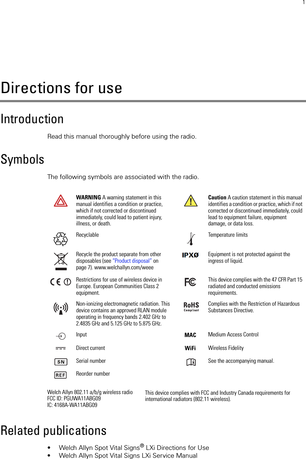 1Directions for useIntroductionRead this manual thoroughly before using the radio.SymbolsThe following symbols are associated with the radio.Related publications• Welch Allyn Spot Vital Signs® LXi Directions for Use• Welch Allyn Spot Vital Signs LXi Service ManualWARNING A warning statement in this manual identifies a condition or practice, which if not corrected or discontinued immediately, could lead to patient injury, illness, or death.Caution A caution statement in this manual identifies a condition or practice, which if not corrected or discontinued immediately, could lead to equipment failure, equipment damage, or data loss.Recyclable Temperature limitsRecycle the product separate from other disposables (see “Product disposal” on page 7). www.welchallyn.com/weeeEquipment is not protected against the ingress of liquid.Restrictions for use of wireless device in Europe. European Communities Class 2 equipment.This device complies with the 47 CFR Part 15 radiated and conducted emissions requirements. Non-ionizing electromagnetic radiation. This device contains an approved RLAN module operating in frequency bands 2.402 GHz to 2.4835 GHz and 5.125 GHz to 5.875 GHz. Complies with the Restriction of Hazardous Substances Directive. Input Medium Access ControlDirect current Wireless FidelitySerial number See the accompanying manual.Reorder numberWelch Allyn 802.11 a/b/g wireless radioFCC ID: PGUWA11ABG09IC: 4168A-WA11ABG09This device complies with FCC and Industry Canada requirements for international radiators (802.11 wireless).MACWiFi