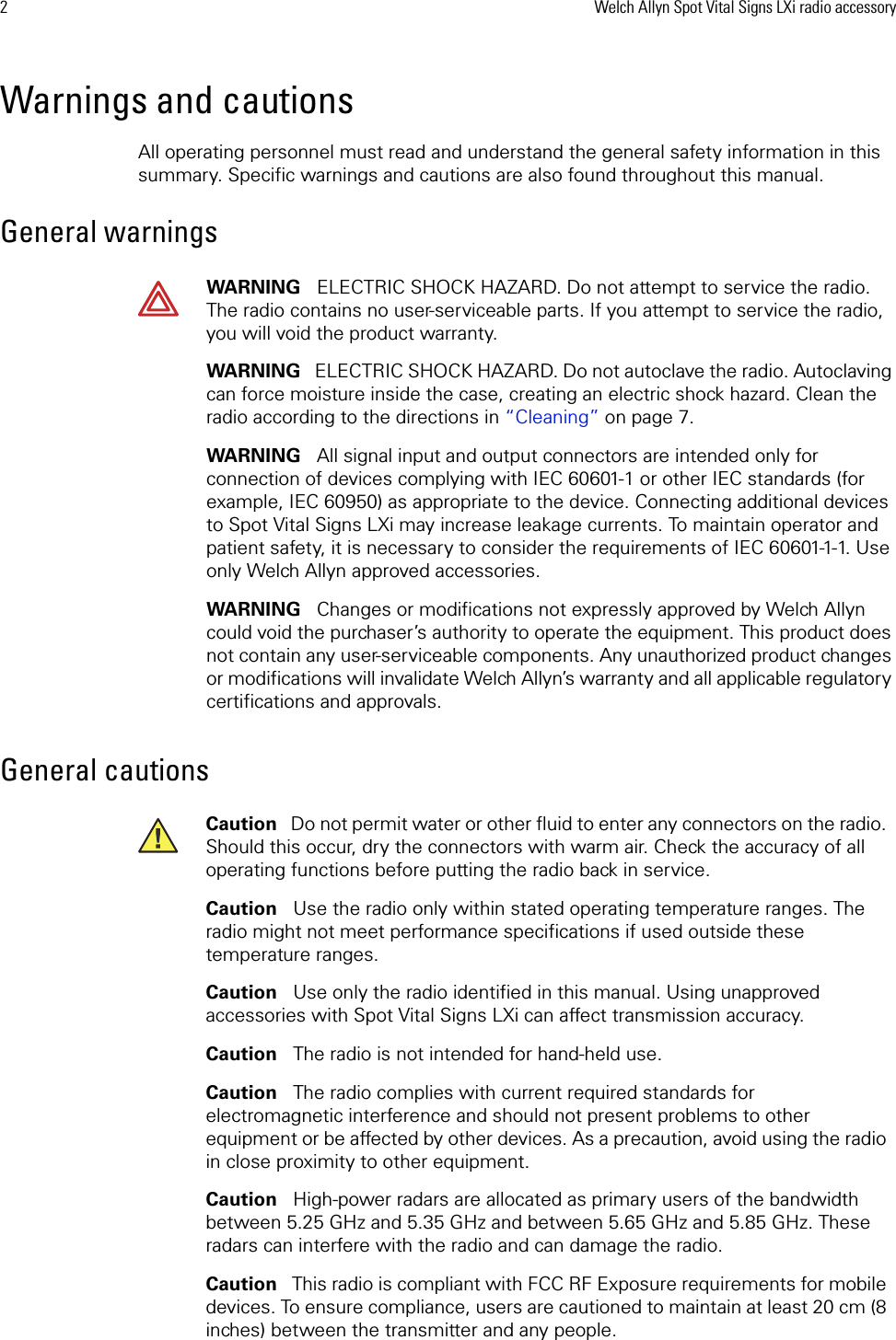 2Welch Allyn Spot Vital Signs LXi radio accessoryWarnings and cautionsAll operating personnel must read and understand the general safety information in this summary. Specific warnings and cautions are also found throughout this manual. General warningsGeneral cautionsWARNING   ELECTRIC SHOCK HAZARD. Do not attempt to service the radio. The radio contains no user-serviceable parts. If you attempt to service the radio, you will void the product warranty. WARNING   ELECTRIC SHOCK HAZARD. Do not autoclave the radio. Autoclaving can force moisture inside the case, creating an electric shock hazard. Clean the radio according to the directions in “Cleaning” on page 7.WARNING   All signal input and output connectors are intended only for connection of devices complying with IEC 60601-1 or other IEC standards (for example, IEC 60950) as appropriate to the device. Connecting additional devices to Spot Vital Signs LXi may increase leakage currents. To maintain operator and patient safety, it is necessary to consider the requirements of IEC 60601-1-1. Use only Welch Allyn approved accessories.WARNING   Changes or modifications not expressly approved by Welch Allyn could void the purchaser’s authority to operate the equipment. This product does not contain any user-serviceable components. Any unauthorized product changes or modifications will invalidate Welch Allyn’s warranty and all applicable regulatory certifications and approvals.Caution   Do not permit water or other fluid to enter any connectors on the radio. Should this occur, dry the connectors with warm air. Check the accuracy of all operating functions before putting the radio back in service. Caution   Use the radio only within stated operating temperature ranges. The radio might not meet performance specifications if used outside these temperature ranges. Caution   Use only the radio identified in this manual. Using unapproved accessories with Spot Vital Signs LXi can affect transmission accuracy.Caution   The radio is not intended for hand-held use.Caution   The radio complies with current required standards for electromagnetic interference and should not present problems to other equipment or be affected by other devices. As a precaution, avoid using the radio in close proximity to other equipment.Caution   High-power radars are allocated as primary users of the bandwidth between 5.25 GHz and 5.35 GHz and between 5.65 GHz and 5.85 GHz. These radars can interfere with the radio and can damage the radio.Caution   This radio is compliant with FCC RF Exposure requirements for mobile devices. To ensure compliance, users are cautioned to maintain at least 20 cm (8 inches) between the transmitter and any people. 