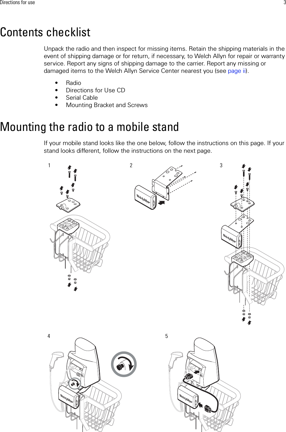 Directions for use 3Contents checklistUnpack the radio and then inspect for missing items. Retain the shipping materials in the event of shipping damage or for return, if necessary, to Welch Allyn for repair or warranty service. Report any signs of shipping damage to the carrier. Report any missing or damaged items to the Welch Allyn Service Center nearest you (see page ii).•Radio• Directions for Use CD• Serial Cable• Mounting Bracket and ScrewsMounting the radio to a mobile standIf your mobile stand looks like the one below, follow the instructions on this page. If your stand looks different, follow the instructions on the next page.12453