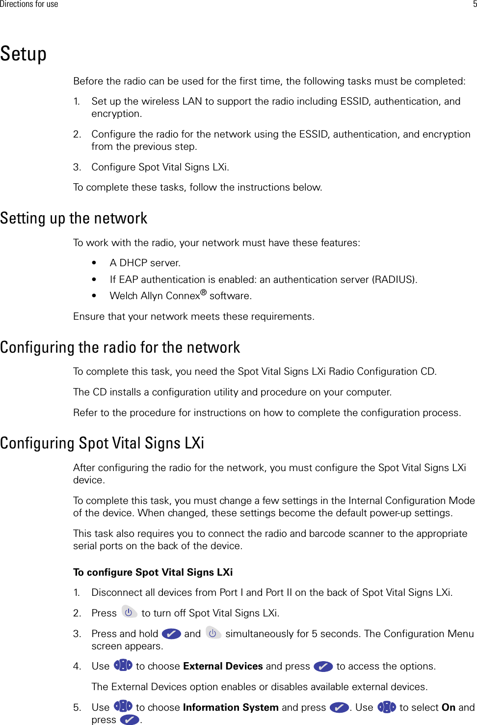 Directions for use 5SetupBefore the radio can be used for the first time, the following tasks must be completed:1. Set up the wireless LAN to support the radio including ESSID, authentication, and encryption.2. Configure the radio for the network using the ESSID, authentication, and encryption from the previous step.3. Configure Spot Vital Signs LXi.To complete these tasks, follow the instructions below. Setting up the networkTo work with the radio, your network must have these features: • A DHCP server.• If EAP authentication is enabled: an authentication server (RADIUS).• Welch Allyn Connex® software. Ensure that your network meets these requirements. Configuring the radio for the networkTo complete this task, you need the Spot Vital Signs LXi Radio Configuration CD. The CD installs a configuration utility and procedure on your computer. Refer to the procedure for instructions on how to complete the configuration process.Configuring Spot Vital Signs LXiAfter configuring the radio for the network, you must configure the Spot Vital Signs LXi device.To complete this task, you must change a few settings in the Internal Configuration Mode of the device. When changed, these settings become the default power-up settings. This task also requires you to connect the radio and barcode scanner to the appropriate serial ports on the back of the device. To configure Spot Vital Signs LXi1. Disconnect all devices from Port I and Port II on the back of Spot Vital Signs LXi.2. Press   to turn off Spot Vital Signs LXi.3. Press and hold   and   simultaneously for 5 seconds. The Configuration Menu screen appears.4. Use  to choose External Devices and press   to access the options. The External Devices option enables or disables available external devices. 5. Use  to choose Information System and press  . Use   to select On and press . 