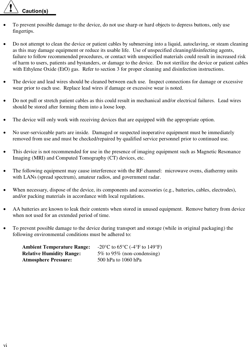  vi    Caution(s)  ·  To prevent possible damage to the device, do not use sharp or hard objects to depress buttons, only use fingertips.  · Do not attempt to clean the device or patient cables by submersing into a liquid, autoclaving, or steam cleaning as this may damage equipment or reduce its usable life.  Use of unspecified cleaning/disinfecting agents, failure to follow recommended procedures, or contact with unspecified materials could result in increased risk of harm to users, patients and bystanders, or damage to the device.  Do not sterilize the device or patient cables with Ethylene Oxide (EtO) gas.  Refer to section 3 for proper cleaning and disinfection instructions.  ·  The device and lead wires should be cleaned between each use.  Inspect connections for damage or excessive wear prior to each use.  Replace lead wires if damage or excessive wear is noted.    ·  Do not pull or stretch patient cables as this could result in mechanical and/or electrical failures.  Lead wires should be stored after forming them into a loose loop.  · The device will only work with receiving devices that are equipped with the appropriate option.  · No user-serviceable parts are inside.  Damaged or suspected inoperative equipment must be immediately removed from use and must be checked/repaired by qualified service personnel prior to continued use.  · This device is not recommended for use in the presence of imaging equipment such as Magnetic Resonance Imaging (MRI) and Computed Tomography (CT) devices, etc.  · The following equipment may cause interference with the RF channel:  microwave ovens, diathermy units with LANs (spread spectrum), amateur radios, and government radar.  · When necessary, dispose of the device, its components and accessories (e.g., batteries, cables, electrodes), and/or packing materials in accordance with local regulations.  · AA batteries are known to leak their contents when stored in unused equipment.  Remove battery from device when not used for an extended period of time.  · To prevent possible damage to the device during transport and storage (while in original packaging) the following environmental conditions must be adhered to:  Ambient Temperature Range:  -20°C to 65°C (-4°F to 149°F) Relative Humidity Range:  5% to 95% (non-condensing) Atmosphere Pressure:    500 hPa to 1060 hPa  