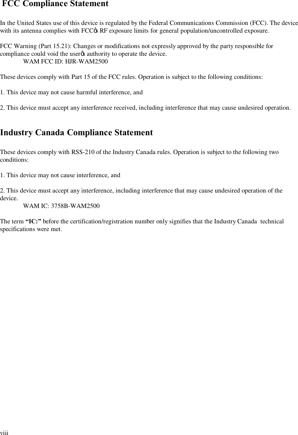  viii   FCC Compliance Statement  In the United States use of this device is regulated by the Federal Communications Commission (FCC). The device with its antenna complies with FCC’s RF exposure limits for general population/uncontrolled exposure.  FCC Warning (Part 15.21): Changes or modifications not expressly approved by the party responsible for compliance could void the user’s authority to operate the device.  WAM FCC ID: HJR-WAM2500  These devices comply with Part 15 of the FCC rules. Operation is subject to the following conditions:  1. This device may not cause harmful interference, and  2. This device must accept any interference received, including interference that may cause undesired operation.   Industry Canada Compliance Statement  These devices comply with RSS-210 of the Industry Canada rules. Operation is subject to the following two conditions:  1. This device may not cause interference, and  2. This device must accept any interference, including interference that may cause undesired operation of the device.  WAM IC: 3758B-WAM2500  The term “IC:” before the certification/registration number only signifies that the Industry Canada  technical specifications were met. 