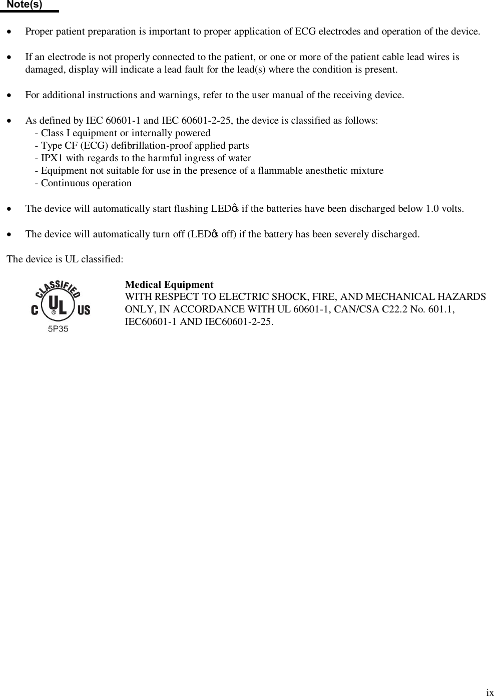  ix  Note(s)  ·  Proper patient preparation is important to proper application of ECG electrodes and operation of the device.  · If an electrode is not properly connected to the patient, or one or more of the patient cable lead wires is damaged, display will indicate a lead fault for the lead(s) where the condition is present.  · For additional instructions and warnings, refer to the user manual of the receiving device.  · As defined by IEC 60601-1 and IEC 60601-2-25, the device is classified as follows: - Class I equipment or internally powered - Type CF (ECG) defibrillation-proof applied parts - IPX1 with regards to the harmful ingress of water - Equipment not suitable for use in the presence of a flammable anesthetic mixture - Continuous operation  · The device will automatically start flashing LED’s if the batteries have been discharged below 1.0 volts.  · The device will automatically turn off (LED’s off) if the battery has been severely discharged.  The device is UL classified:   Medical Equipment WITH RESPECT TO ELECTRIC SHOCK, FIRE, AND MECHANICAL HAZARDS ONLY, IN ACCORDANCE WITH UL 60601-1, CAN/CSA C22.2 No. 601.1, IEC60601-1 AND IEC60601-2-25. 