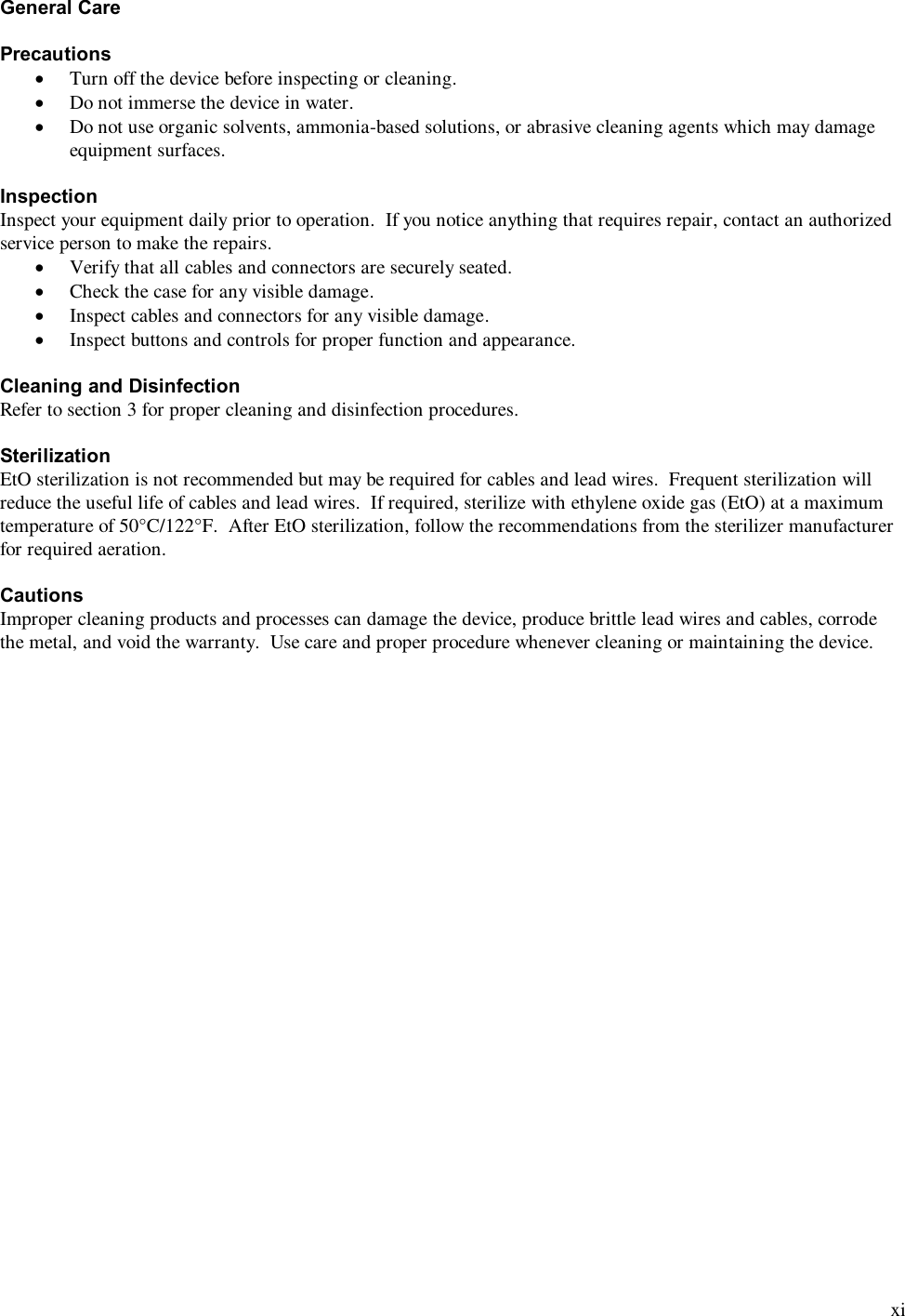  xi General Care  Precautions · Turn off the device before inspecting or cleaning. · Do not immerse the device in water. · Do not use organic solvents, ammonia-based solutions, or abrasive cleaning agents which may damage equipment surfaces.  Inspection Inspect your equipment daily prior to operation.  If you notice anything that requires repair, contact an authorized service person to make the repairs. · Verify that all cables and connectors are securely seated. · Check the case for any visible damage. · Inspect cables and connectors for any visible damage. · Inspect buttons and controls for proper function and appearance.  Cleaning and Disinfection Refer to section 3 for proper cleaning and disinfection procedures.  Sterilization EtO sterilization is not recommended but may be required for cables and lead wires.  Frequent sterilization will reduce the useful life of cables and lead wires.  If required, sterilize with ethylene oxide gas (EtO) at a maximum temperature of 50°C/122°F.  After EtO sterilization, follow the recommendations from the sterilizer manufacturer for required aeration.  Cautions Improper cleaning products and processes can damage the device, produce brittle lead wires and cables, corrode the metal, and void the warranty.  Use care and proper procedure whenever cleaning or maintaining the device.    