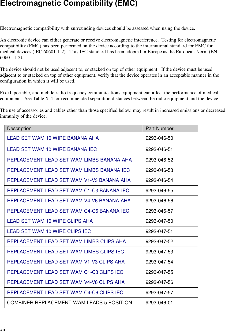  xii  Electromagnetic Compatibility (EMC)    Electromagnetic compatibility with surrounding devices should be assessed when using the device.  An electronic device can either generate or receive electromagnetic interference.  Testing for electromagnetic compatibility (EMC) has been performed on the device according to the international standard for EMC for medical devices (IEC 60601-1-2).  This IEC standard has been adopted in Europe as the European Norm (EN 60601-1-2).  The device should not be used adjacent to, or stacked on top of other equipment.  If the device must be used adjacent to or stacked on top of other equipment, verify that the device operates in an acceptable manner in the configuration in which it will be used.  Fixed, portable, and mobile radio frequency communications equipment can affect the performance of medical equipment.  See Table X-4 for recommended separation distances between the radio equipment and the device.  The use of accessories and cables other than those specified below, may result in increased emissions or decreased immunity of the device.  Description  Part Number LEAD SET WAM 10 WIRE BANANA AHA   9293-046-50 LEAD SET WAM 10 WIRE BANANA IEC   9293-046-51  REPLACEMENT LEAD SET WAM LIMBS BANANA AHA  9293-046-52 REPLACEMENT LEAD SET WAM LIMBS BANANA IEC  9293-046-53 REPLACEMENT LEAD SET WAM V1-V3 BANANA AHA  9293-046-54 REPLACEMENT LEAD SET WAM C1-C3 BANANA IEC  9293-046-55 REPLACEMENT LEAD SET WAM V4-V6 BANANA AHA  9293-046-56 REPLACEMENT LEAD SET WAM C4-C6 BANANA IEC  9293-046-57 LEAD SET WAM 10 WIRE CLIPS AHA   9293-047-50 LEAD SET WAM 10 WIRE CLIPS IEC   9293-047-51 REPLACEMENT LEAD SET WAM LIMBS CLIPS AHA  9293-047-52 REPLACEMENT LEAD SET WAM LIMBS CLIPS IEC  9293-047-53 REPLACEMENT LEAD SET WAM V1-V3 CLIPS AHA  9293-047-54 REPLACEMENT LEAD SET WAM C1-C3 CLIPS IEC  9293-047-55 REPLACEMENT LEAD SET WAM V4-V6 CLIPS AHA  9293-047-56 REPLACEMENT LEAD SET WAM C4-C6 CLIPS IEC  9293-047-57 COMBINER REPLACEMENT WAM LEADS 5 POSITION  9293-046-01 