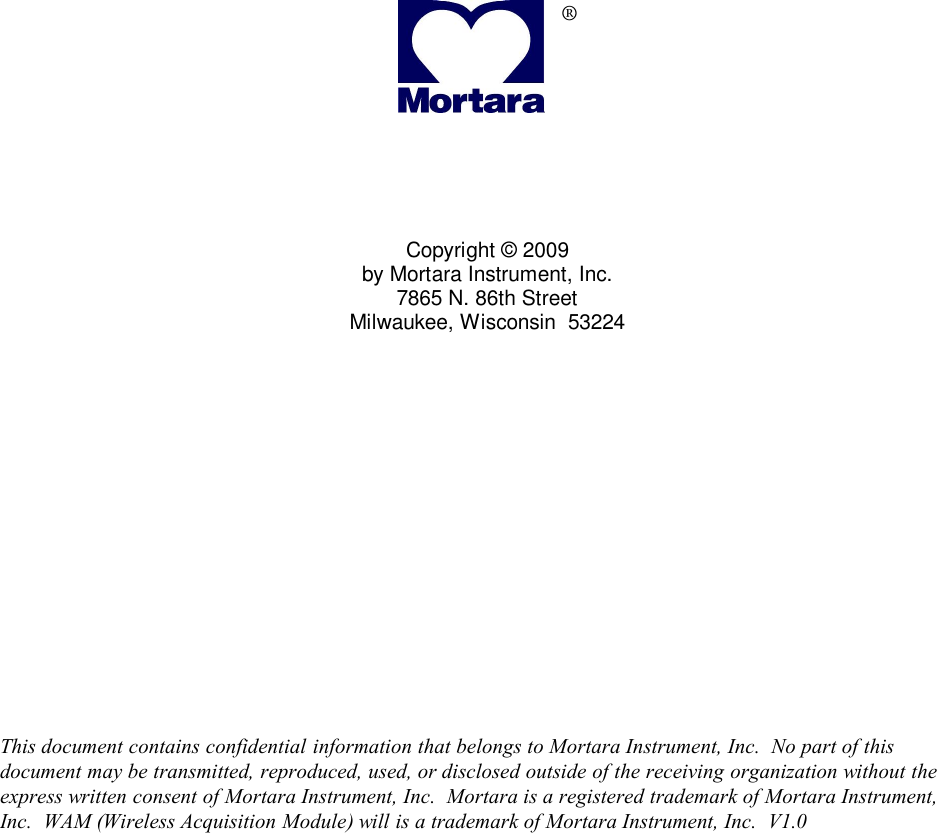                       ®      Copyright © 2009 by Mortara Instrument, Inc. 7865 N. 86th Street Milwaukee, Wisconsin  53224                 This document contains confidential information that belongs to Mortara Instrument, Inc.  No part of this document may be transmitted, reproduced, used, or disclosed outside of the receiving organization without the express written consent of Mortara Instrument, Inc.  Mortara is a registered trademark of Mortara Instrument, Inc.  WAM (Wireless Acquisition Module) will is a trademark of Mortara Instrument, Inc.  V1.0    