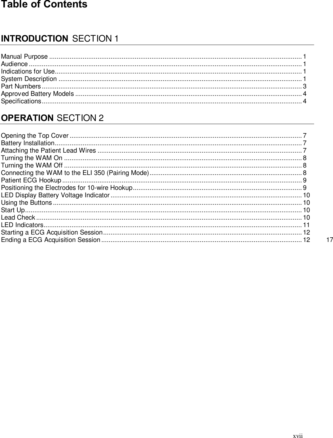  xvii Table of Contents    INTRODUCTION  SECTION 1  Manual Purpose ........................................................................................................................................ 1 Audience ................................................................................................................................................... 1 Indications for Use ..................................................................................................................................... 1 System Description ................................................................................................................................... 1 Part Numbers ............................................................................................................................................ 3 Approved Battery Models .......................................................................................................................... 4 Specifications ............................................................................................................................................ 4  OPERATION SECTION 2  Opening the Top Cover ............................................................................................................................. 7 Battery Installation ..................................................................................................................................... 7 Attaching the Patient Lead Wires .............................................................................................................. 7 Turning the WAM On ................................................................................................................................ 8 Turning the WAM Off ................................................................................................................................ 8 Connecting the WAM to the ELI 350 (Pairing Mode) .................................................................................. 8 Patient ECG Hookup ................................................................................................................................. 9 Positioning the Electrodes for 10-wire Hookup ........................................................................................... 9 LED Display Battery Voltage Indicator ....................................................................................................... 10 Using the Buttons ...................................................................................................................................... 10 Start Up ..................................................................................................................................................... 10 Lead Check ............................................................................................................................................... 10 LED Indicators ........................................................................................................................................... 11 Starting a ECG Acquisition Session ........................................................................................................... 12 Ending a ECG Acquisition Session ............................................................................................................ 12  17 