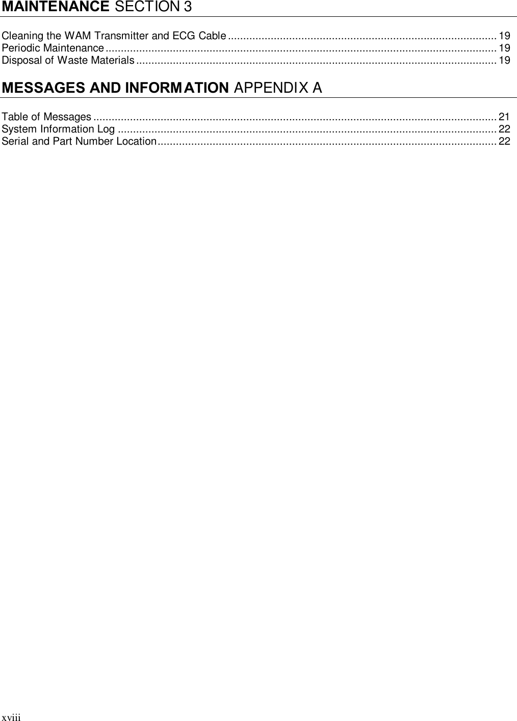 xviii  MAINTENANCE SECTION 3  Cleaning the WAM Transmitter and ECG Cable ........................................................................................ 19 Periodic Maintenance ................................................................................................................................ 19 Disposal of Waste Materials ...................................................................................................................... 19  MESSAGES AND INFORM ATION APPENDIX A  Table of Messages .................................................................................................................................... 21 System Information Log ............................................................................................................................ 22 Serial and Part Number Location ............................................................................................................... 22  