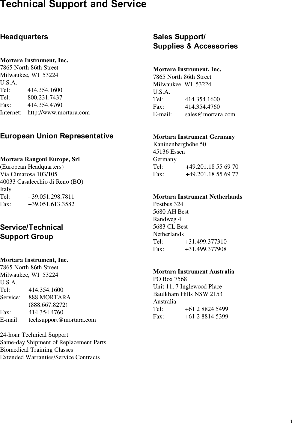  i Technical Support and Service    Headquarters   Mortara Instrument, Inc. 7865 North 86th Street Milwaukee, WI  53224 U.S.A. Tel:   414.354.1600 Tel:   800.231.7437 Fax:   414.354.4760 Internet:   http://www.mortara.com   European Union Representative   Mortara Rangoni Europe, Srl (European Headquarters) Via Cimarosa 103/105 40033 Casalecchio di Reno (BO) Italy Tel:   +39.051.298.7811 Fax:   +39.051.613.3582   Service/Technical Support Group   Mortara Instrument, Inc. 7865 North 86th Street Milwaukee, WI  53224 U.S.A. Tel:   414.354.1600 Service:   888.MORTARA    (888.667.8272) Fax:   414.354.4760 E-mail:   techsupport@mortara.com  24-hour Technical Support Same-day Shipment of Replacement Parts Biomedical Training Classes Extended Warranties/Service Contracts  Sales Support/ Supplies &amp; Accessories   Mortara Instrument, Inc. 7865 North 86th Street Milwaukee, WI  53224 U.S.A. Tel:   414.354.1600 Fax:   414.354.4760 E-mail:   sales@mortara.com   Mortara Instrument Germany Kaninenberghöhe 50 45136 Essen Germany Tel:   +49.201.18 55 69 70 Fax:   +49.201.18 55 69 77   Mortara Instrument Netherlands Postbus 324 5680 AH Best Randweg 4 5683 CL Best Netherlands Tel:   +31.499.377310 Fax:   +31.499.377908   Mortara Instrument Australia PO Box 7568 Unit 11, 7 Inglewood Place Baulkham Hills NSW 2153 Australia Tel:   +61 2 8824 5499 Fax:   +61 2 8814 5399 