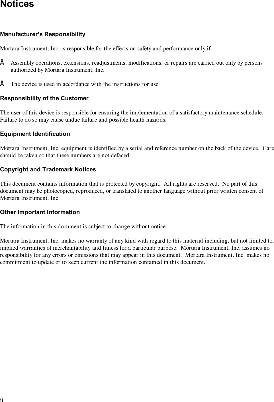  ii  Notices    Manufacturer’s Responsibility  Mortara Instrument, Inc. is responsible for the effects on safety and performance only if:  • Assembly operations, extensions, readjustments, modifications, or repairs are carried out only by persons authorized by Mortara Instrument, Inc.  • The device is used in accordance with the instructions for use.  Responsibility of the Customer  The user of this device is responsible for ensuring the implementation of a satisfactory maintenance schedule.  Failure to do so may cause undue failure and possible health hazards.  Equipment Identification  Mortara Instrument, Inc. equipment is identified by a serial and reference number on the back of the device.  Care should be taken so that these numbers are not defaced.  Copyright and Trademark Notices  This document contains information that is protected by copyright.  All rights are reserved.  No part of this document may be photocopied, reproduced, or translated to another language without prior written consent of Mortara Instrument, Inc.  Other Important Information  The information in this document is subject to change without notice.  Mortara Instrument, Inc. makes no warranty of any kind with regard to this material including, but not limited to, implied warranties of merchantability and fitness for a particular purpose.  Mortara Instrument, Inc. assumes no responsibility for any errors or omissions that may appear in this document.  Mortara Instrument, Inc. makes no commitment to update or to keep current the information contained in this document. 