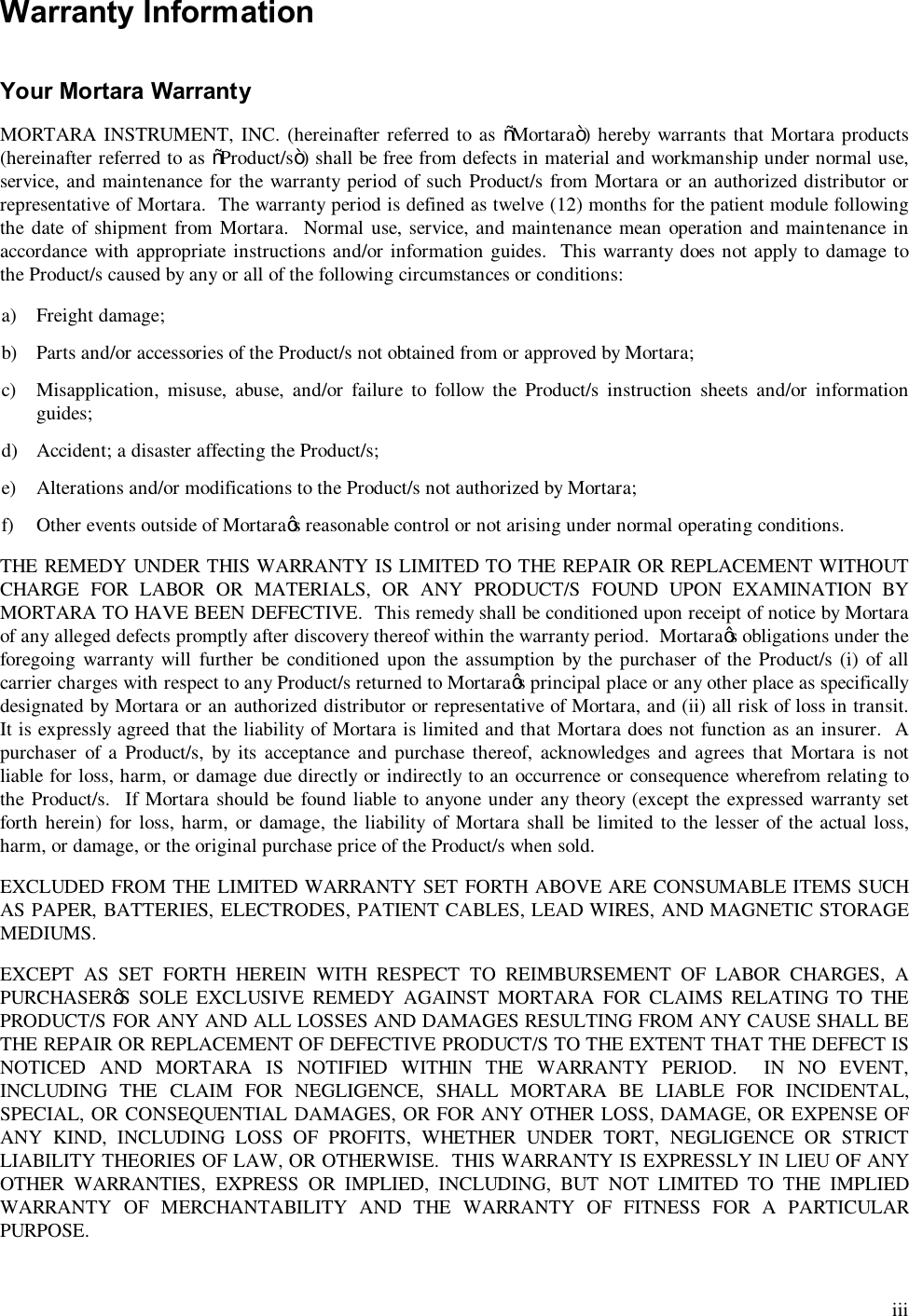  iii Warranty Information   Your Mortara Warranty  MORTARA INSTRUMENT, INC. (hereinafter referred to as “Mortara”) hereby warrants that Mortara products (hereinafter referred to as “Product/s”) shall be free from defects in material and workmanship under normal use, service, and maintenance for the warranty period of such Product/s from Mortara or an authorized distributor or representative of Mortara.  The warranty period is defined as twelve (12) months for the patient module following the date  of shipment from Mortara.   Normal  use, service, and maintenance mean operation and maintenance in accordance with appropriate instructions and/or information guides.  This warranty does not apply to damage to the Product/s caused by any or all of the following circumstances or conditions:  a) Freight damage;  b) Parts and/or accessories of the Product/s not obtained from or approved by Mortara;  c) Misapplication,  misuse,  abuse,  and/or  failure  to  follow  the  Product/s  instruction  sheets  and/or  information guides;  d) Accident; a disaster affecting the Product/s;  e) Alterations and/or modifications to the Product/s not authorized by Mortara;  f) Other events outside of Mortara’s reasonable control or not arising under normal operating conditions.  THE REMEDY UNDER THIS WARRANTY IS LIMITED TO THE REPAIR OR REPLACEMENT WITHOUT CHARGE  FOR  LABOR  OR  MATERIALS,  OR  ANY  PRODUCT/S  FOUND  UPON  EXAMINATION  BY MORTARA TO HAVE BEEN DEFECTIVE.  This remedy shall be conditioned upon receipt of notice by Mortara of any alleged defects promptly after discovery thereof within the warranty period.  Mortara’s obligations under the foregoing  warranty  will  further be conditioned  upon the assumption by the purchaser  of the Product/s (i) of all carrier charges with respect to any Product/s returned to Mortara’s principal place or any other place as specifically designated by Mortara or an authorized distributor or representative of Mortara, and (ii) all risk of loss in transit.  It is expressly agreed that the liability of Mortara is limited and that Mortara does not function as an insurer.  A purchaser  of a  Product/s,  by  its  acceptance and  purchase  thereof,  acknowledges and  agrees that  Mortara  is  not liable for loss, harm, or damage due directly or indirectly to an occurrence or consequence wherefrom relating to the Product/s.   If Mortara  should be found liable to anyone under any theory (except the expressed warranty set forth herein) for loss, harm, or  damage,  the liability of Mortara shall  be limited  to the lesser of the actual loss, harm, or damage, or the original purchase price of the Product/s when sold.  EXCLUDED FROM THE LIMITED WARRANTY SET FORTH ABOVE ARE CONSUMABLE ITEMS SUCH AS PAPER, BATTERIES, ELECTRODES, PATIENT CABLES, LEAD WIRES, AND MAGNETIC STORAGE MEDIUMS.  EXCEPT  AS  SET  FORTH  HEREIN  WITH  RESPECT  TO  REIMBURSEMENT  OF  LABOR  CHARGES,  A PURCHASER’S  SOLE  EXCLUSIVE  REMEDY  AGAINST  MORTARA  FOR  CLAIMS RELATING  TO  THE PRODUCT/S FOR ANY AND ALL LOSSES AND DAMAGES RESULTING FROM ANY CAUSE SHALL BE THE REPAIR OR REPLACEMENT OF DEFECTIVE PRODUCT/S TO THE EXTENT THAT THE DEFECT IS NOTICED  AND  MORTARA  IS  NOTIFIED  WITHIN  THE  WARRANTY  PERIOD.    IN  NO  EVENT, INCLUDING  THE  CLAIM  FOR  NEGLIGENCE,  SHALL  MORTARA  BE  LIABLE  FOR  INCIDENTAL, SPECIAL, OR CONSEQUENTIAL DAMAGES, OR FOR ANY OTHER LOSS, DAMAGE, OR EXPENSE OF ANY  KIND,  INCLUDING  LOSS  OF  PROFITS,  WHETHER  UNDER  TORT,  NEGLIGENCE  OR  STRICT LIABILITY THEORIES OF LAW, OR OTHERWISE.  THIS WARRANTY IS EXPRESSLY IN LIEU OF ANY OTHER  WARRANTIES,  EXPRESS  OR  IMPLIED,  INCLUDING,  BUT  NOT  LIMITED  TO  THE  IMPLIED WARRANTY  OF  MERCHANTABILITY  AND  THE  WARRANTY  OF  FITNESS  FOR  A  PARTICULAR PURPOSE. 