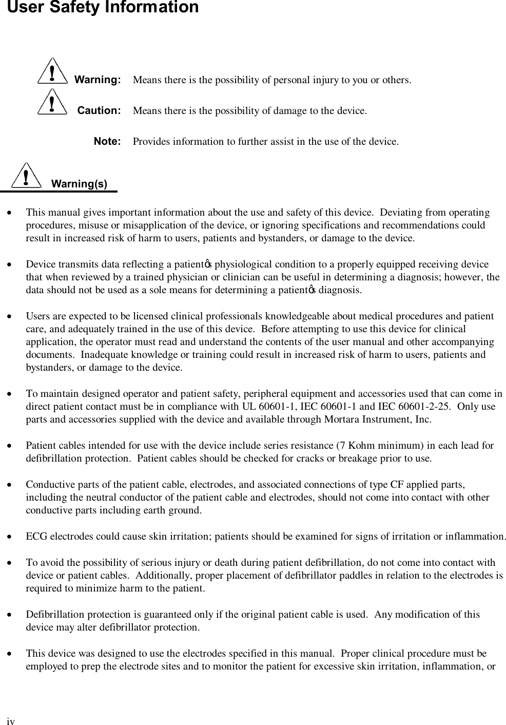  iv  User Safety Information      Warning:  Means there is the possibility of personal injury to you or others.    Caution:  Means there is the possibility of damage to the device. Note:  Provides information to further assist in the use of the device.     Warning(s)  ·  This manual gives important information about the use and safety of this device.  Deviating from operating procedures, misuse or misapplication of the device, or ignoring specifications and recommendations could result in increased risk of harm to users, patients and bystanders, or damage to the device.  · Device transmits data reflecting a patient’s physiological condition to a properly equipped receiving device that when reviewed by a trained physician or clinician can be useful in determining a diagnosis; however, the data should not be used as a sole means for determining a patient’s diagnosis.  · Users are expected to be licensed clinical professionals knowledgeable about medical procedures and patient care, and adequately trained in the use of this device.  Before attempting to use this device for clinical application, the operator must read and understand the contents of the user manual and other accompanying documents.  Inadequate knowledge or training could result in increased risk of harm to users, patients and bystanders, or damage to the device.  · To maintain designed operator and patient safety, peripheral equipment and accessories used that can come in direct patient contact must be in compliance with UL 60601-1, IEC 60601-1 and IEC 60601-2-25.  Only use parts and accessories supplied with the device and available through Mortara Instrument, Inc.  · Patient cables intended for use with the device include series resistance (7 Kohm minimum) in each lead for defibrillation protection.  Patient cables should be checked for cracks or breakage prior to use.  · Conductive parts of the patient cable, electrodes, and associated connections of type CF applied parts, including the neutral conductor of the patient cable and electrodes, should not come into contact with other conductive parts including earth ground.  · ECG electrodes could cause skin irritation; patients should be examined for signs of irritation or inflammation.  · To avoid the possibility of serious injury or death during patient defibrillation, do not come into contact with device or patient cables.  Additionally, proper placement of defibrillator paddles in relation to the electrodes is required to minimize harm to the patient.  · Defibrillation protection is guaranteed only if the original patient cable is used.  Any modification of this device may alter defibrillator protection.  · This device was designed to use the electrodes specified in this manual.  Proper clinical procedure must be employed to prep the electrode sites and to monitor the patient for excessive skin irritation, inflammation, or 