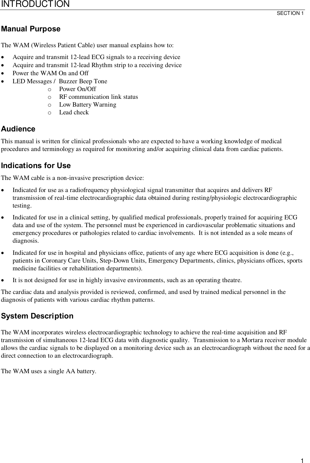 INTRODUCTION SECTION 1  1 Manual Purpose  The WAM (Wireless Patient Cable) user manual explains how to: · Acquire and transmit 12-lead ECG signals to a receiving device · Acquire and transmit 12-lead Rhythm strip to a receiving device · Power the WAM On and Off · LED Messages /  Buzzer Beep Tone o Power On/Off o RF communication link status o Low Battery Warning o Lead check  Audience This manual is written for clinical professionals who are expected to have a working knowledge of medical procedures and terminology as required for monitoring and/or acquiring clinical data from cardiac patients.  Indications for Use The WAM cable is a non-invasive prescription device: · Indicated for use as a radiofrequency physiological signal transmitter that acquires and delivers RF transmission of real-time electrocardiographic data obtained during resting/physiologic electrocardiographic testing. · Indicated for use in a clinical setting, by qualified medical professionals, properly trained for acquiring ECG data and use of the system. The personnel must be experienced in cardiovascular problematic situations and emergency procedures or pathologies related to cardiac involvements.  It is not intended as a sole means of diagnosis. · Indicated for use in hospital and physicians office, patients of any age where ECG acquisition is done (e.g., patients in Coronary Care Units, Step-Down Units, Emergency Departments, clinics, physicians offices, sports medicine facilities or rehabilitation departments). · It is not designed for use in highly invasive environments, such as an operating theatre.  The cardiac data and analysis provided is reviewed, confirmed, and used by trained medical personnel in the diagnosis of patients with various cardiac rhythm patterns.  System Description  The WAM incorporates wireless electrocardiographic technology to achieve the real-time acquisition and RF transmission of simultaneous 12-lead ECG data with diagnostic quality.  Transmission to a Mortara receiver module allows the cardiac signals to be displayed on a monitoring device such as an electrocardiograph without the need for a direct connection to an electrocardiograph.    The WAM uses a single AA battery. 