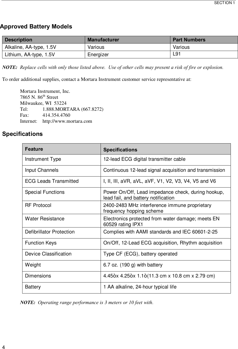  SECTION 1  4   Approved Battery Models  Description Manufacturer  Part Numbers Alkaline, AA-type, 1.5V  Various  Various Lithium, AA-type, 1.5V  Energizer  L91  NOTE:  Replace cells with only those listed above.  Use of other cells may present a risk of fire or explosion.  To order additional supplies, contact a Mortara Instrument customer service representative at:  Mortara Instrument, Inc. 7865 N. 86th Street Milwaukee, WI  53224 Tel:  1.888.MORTARA (667.8272) Fax:  414.354.4760 Internet:  http://www.mortara.com  Specifications  Feature  Specifications Instrument Type  12-lead ECG digital transmitter cable Input Channels  Continuous 12-lead signal acquisition and transmission ECG Leads Transmitted  I, II, III, aVR, aVL, aVF, V1, V2, V3, V4, V5 and V6 Special Functions  Power On/Off, Lead impedance check, during hookup, lead fail, and battery notification RF Protocol  2400-2483 MHz interference immune proprietary frequency hopping scheme Water Resistance  Electronics protected from water damage; meets EN 60529 rating IPX1  Defibrillator Protection  Complies with AAMI standards and IEC 60601-2-25 Function Keys  On/Off, 12-Lead ECG acquisition, Rhythm acquisition Device Classification  Type CF (ECG), battery operated Weight  6.7 oz. (190 g) with battery Dimensions  4.45” x 4.25” x 1.1” (11.3 cm x 10.8 cm x 2.79 cm) Battery  1 AA alkaline, 24-hour typical life  NOTE:  Operating range performance is 3 meters or 10 feet with.  