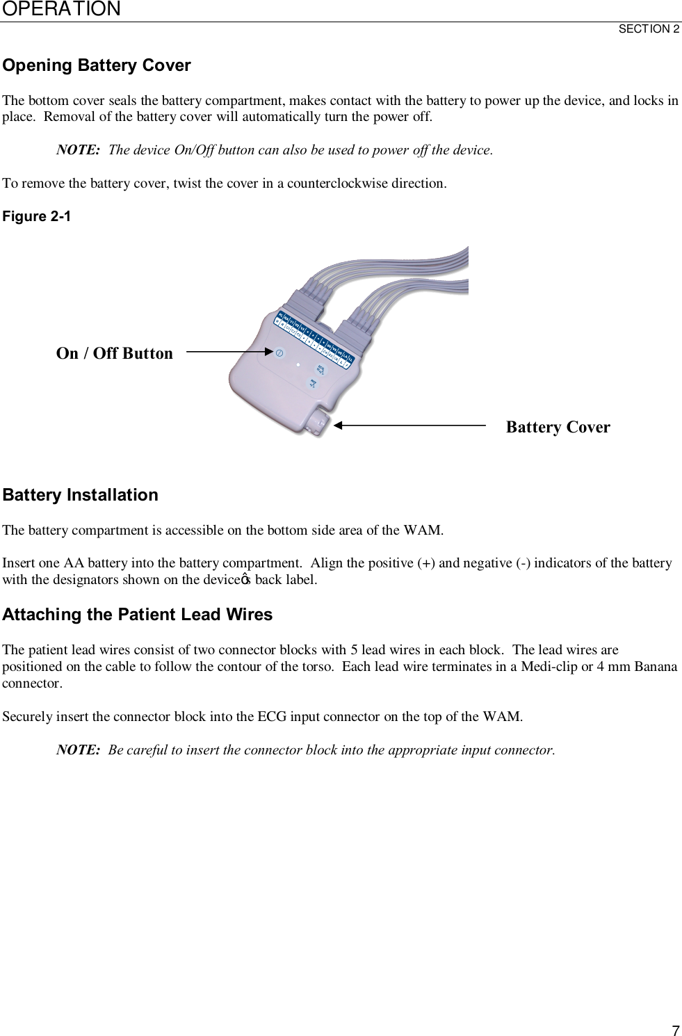 OPERATION SECTION 2  7 Opening Battery Cover  The bottom cover seals the battery compartment, makes contact with the battery to power up the device, and locks in place.  Removal of the battery cover will automatically turn the power off.  NOTE:  The device On/Off button can also be used to power off the device.  To remove the battery cover, twist the cover in a counterclockwise direction.  Figure 2-1     Battery Installation  The battery compartment is accessible on the bottom side area of the WAM.  Insert one AA battery into the battery compartment.  Align the positive (+) and negative (-) indicators of the battery with the designators shown on the device’s back label.  Attaching the Patient Lead Wires  The patient lead wires consist of two connector blocks with 5 lead wires in each block.  The lead wires are positioned on the cable to follow the contour of the torso.  Each lead wire terminates in a Medi-clip or 4 mm Banana connector.  Securely insert the connector block into the ECG input connector on the top of the WAM.  NOTE:  Be careful to insert the connector block into the appropriate input connector.  Battery Cover On / Off Button 