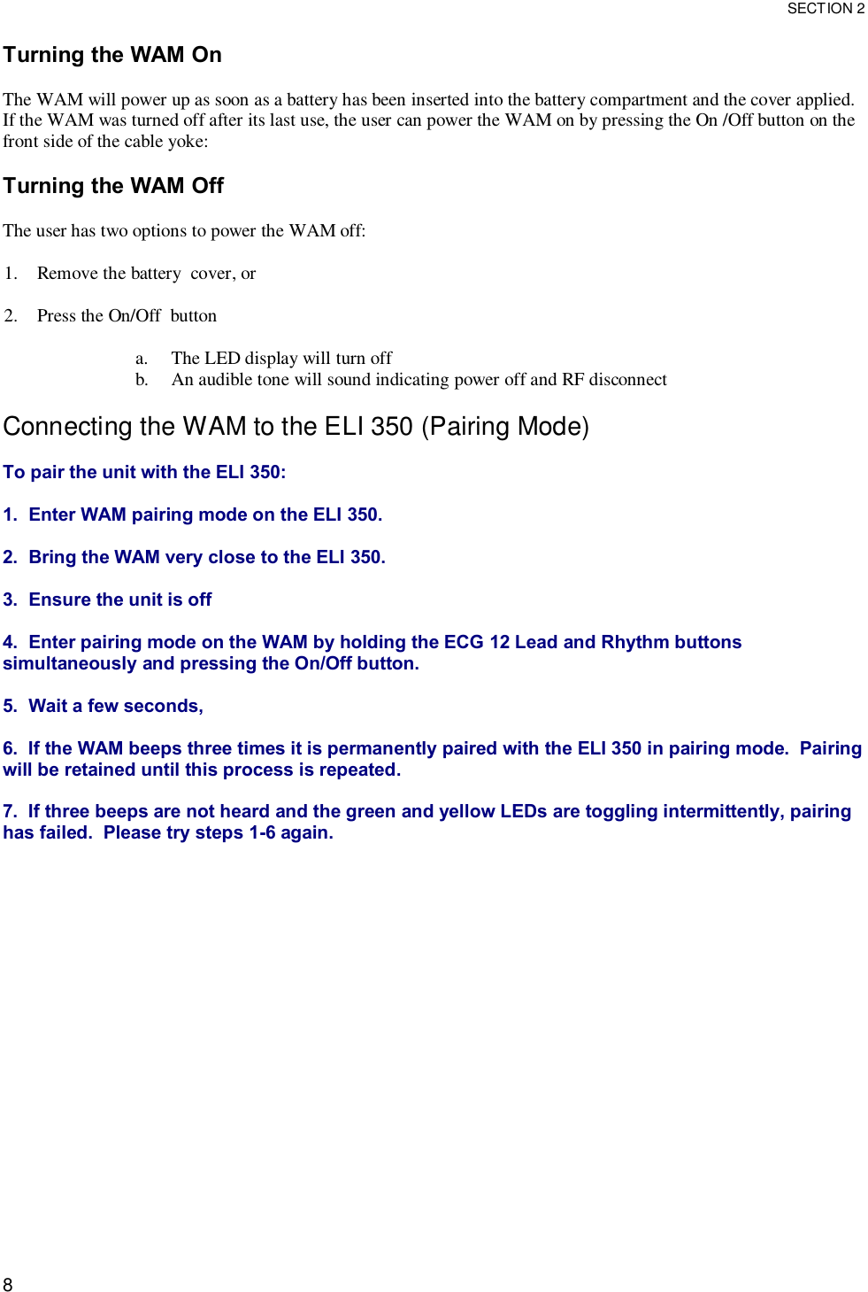  SECTION 2  8 Turning the WAM On  The WAM will power up as soon as a battery has been inserted into the battery compartment and the cover applied.  If the WAM was turned off after its last use, the user can power the WAM on by pressing the On /Off button on the front side of the cable yoke:  Turning the WAM Off  The user has two options to power the WAM off:  1. Remove the battery  cover, or  2. Press the On/Off  button   a. The LED display will turn off b. An audible tone will sound indicating power off and RF disconnect  Connecting the WAM to the ELI 350 (Pairing Mode)  To pair the unit with the ELI 350:  1.  Enter WAM pairing mode on the ELI 350.  2.  Bring the WAM very close to the ELI 350.  3.  Ensure the unit is off  4.  Enter pairing mode on the WAM by holding the ECG 12 Lead and Rhythm buttons simultaneously and pressing the On/Off button.  5.  Wait a few seconds,  6.  If the WAM beeps three times it is permanently paired with the ELI 350 in pairing mode.  Pairing will be retained until this process is repeated.  7.  If three beeps are not heard and the green and yellow LEDs are toggling intermittently, pairing has failed.  Please try steps 1-6 again.  