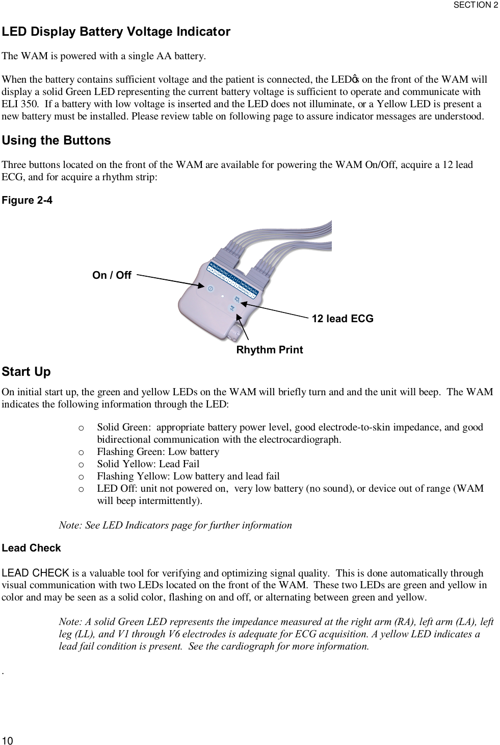 SECTION 2  10 LED Display Battery Voltage Indicator  The WAM is powered with a single AA battery.  When the battery contains sufficient voltage and the patient is connected, the LED’s on the front of the WAM will display a solid Green LED representing the current battery voltage is sufficient to operate and communicate with ELI 350.  If a battery with low voltage is inserted and the LED does not illuminate, or a Yellow LED is present a new battery must be installed. Please review table on following page to assure indicator messages are understood.  Using the Buttons  Three buttons located on the front of the WAM are available for powering the WAM On/Off, acquire a 12 lead ECG, and for acquire a rhythm strip:    Figure 2-4    Start Up  On initial start up, the green and yellow LEDs on the WAM will briefly turn and and the unit will beep.  The WAM indicates the following information through the LED:  o Solid Green:  appropriate battery power level, good electrode-to-skin impedance, and good bidirectional communication with the electrocardiograph. o Flashing Green: Low battery o Solid Yellow: Lead Fail o Flashing Yellow: Low battery and lead fail o LED Off: unit not powered on,  very low battery (no sound), or device out of range (WAM will beep intermittently).  Note: See LED Indicators page for further information  Lead Check  LEAD CHECK is a valuable tool for verifying and optimizing signal quality.  This is done automatically through visual communication with two LEDs located on the front of the WAM.  These two LEDs are green and yellow in color and may be seen as a solid color, flashing on and off, or alternating between green and yellow.    Note: A solid Green LED represents the impedance measured at the right arm (RA), left arm (LA), left leg (LL), and V1 through V6 electrodes is adequate for ECG acquisition. A yellow LED indicates a lead fail condition is present.  See the cardiograph for more information.   .   On / Off 12 lead ECG Rhythm Print 