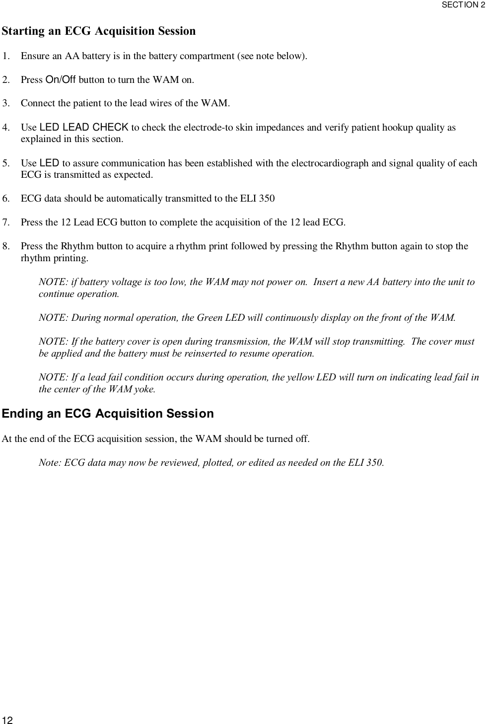  SECTION 2  12 Starting an ECG Acquisition Session  1. Ensure an AA battery is in the battery compartment (see note below).  2. Press On/Off button to turn the WAM on.  3. Connect the patient to the lead wires of the WAM.  4. Use LED LEAD CHECK to check the electrode-to skin impedances and verify patient hookup quality as explained in this section.  5. Use LED to assure communication has been established with the electrocardiograph and signal quality of each ECG is transmitted as expected.  6. ECG data should be automatically transmitted to the ELI 350  7. Press the 12 Lead ECG button to complete the acquisition of the 12 lead ECG.  8. Press the Rhythm button to acquire a rhythm print followed by pressing the Rhythm button again to stop the rhythm printing.  NOTE: if battery voltage is too low, the WAM may not power on.  Insert a new AA battery into the unit to continue operation.  NOTE: During normal operation, the Green LED will continuously display on the front of the WAM.  NOTE: If the battery cover is open during transmission, the WAM will stop transmitting.  The cover must be applied and the battery must be reinserted to resume operation.  NOTE: If a lead fail condition occurs during operation, the yellow LED will turn on indicating lead fail in the center of the WAM yoke.  Ending an ECG Acquisition Session  At the end of the ECG acquisition session, the WAM should be turned off.  Note: ECG data may now be reviewed, plotted, or edited as needed on the ELI 350.  