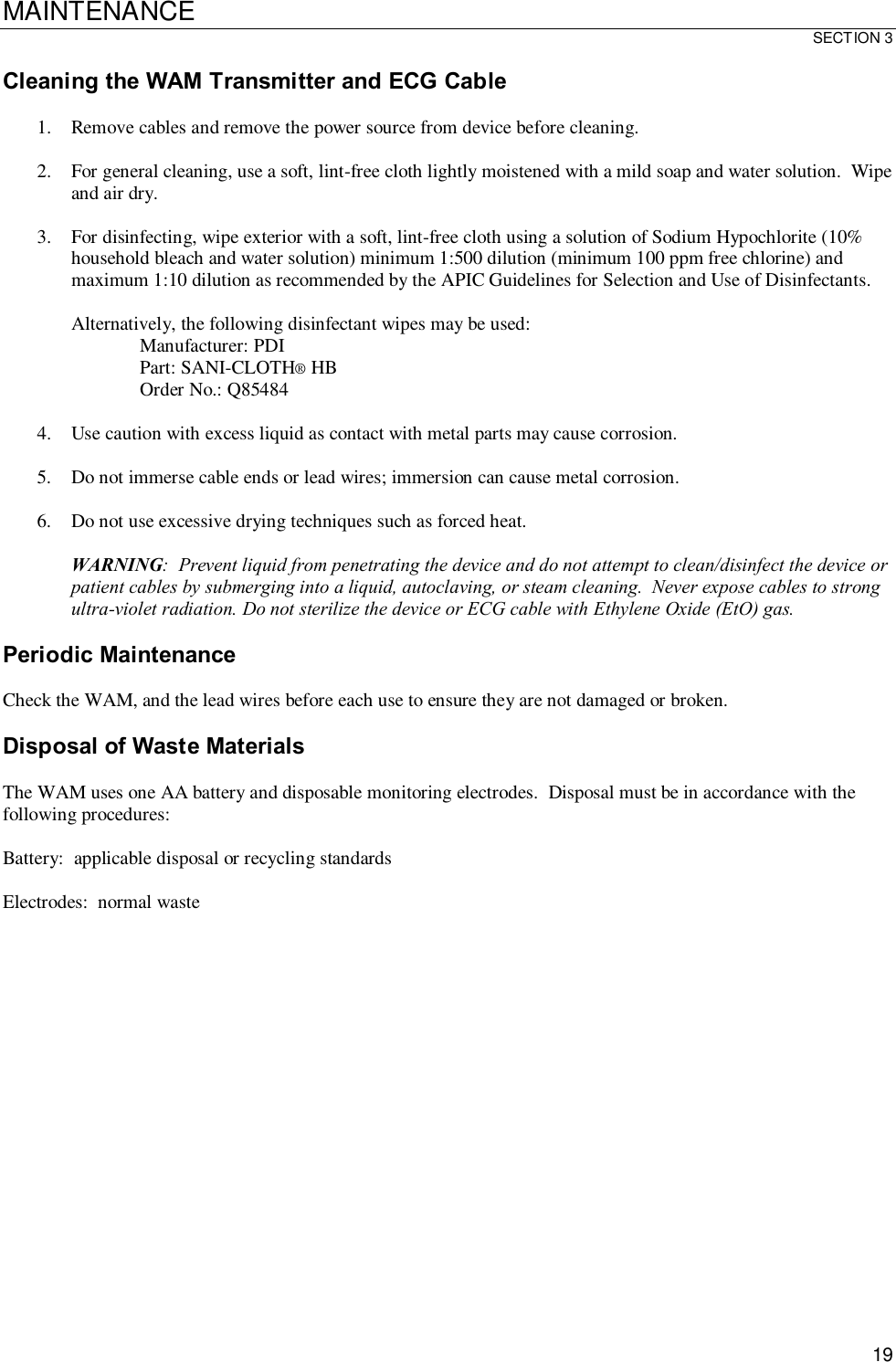 MAINTENANCE SECTION 3  19 Cleaning the WAM Transmitter and ECG Cable  1. Remove cables and remove the power source from device before cleaning.  2. For general cleaning, use a soft, lint-free cloth lightly moistened with a mild soap and water solution.  Wipe and air dry.  3. For disinfecting, wipe exterior with a soft, lint-free cloth using a solution of Sodium Hypochlorite (10% household bleach and water solution) minimum 1:500 dilution (minimum 100 ppm free chlorine) and maximum 1:10 dilution as recommended by the APIC Guidelines for Selection and Use of Disinfectants.    Alternatively, the following disinfectant wipes may be used: Manufacturer: PDI Part: SANI-CLOTH® HB Order No.: Q85484  4. Use caution with excess liquid as contact with metal parts may cause corrosion.  5. Do not immerse cable ends or lead wires; immersion can cause metal corrosion.  6. Do not use excessive drying techniques such as forced heat.  WARNING:  Prevent liquid from penetrating the device and do not attempt to clean/disinfect the device or patient cables by submerging into a liquid, autoclaving, or steam cleaning.  Never expose cables to strong ultra-violet radiation. Do not sterilize the device or ECG cable with Ethylene Oxide (EtO) gas.  Periodic Maintenance  Check the WAM, and the lead wires before each use to ensure they are not damaged or broken.  Disposal of Waste Materials  The WAM uses one AA battery and disposable monitoring electrodes.  Disposal must be in accordance with the following procedures:  Battery:  applicable disposal or recycling standards  Electrodes:  normal waste     