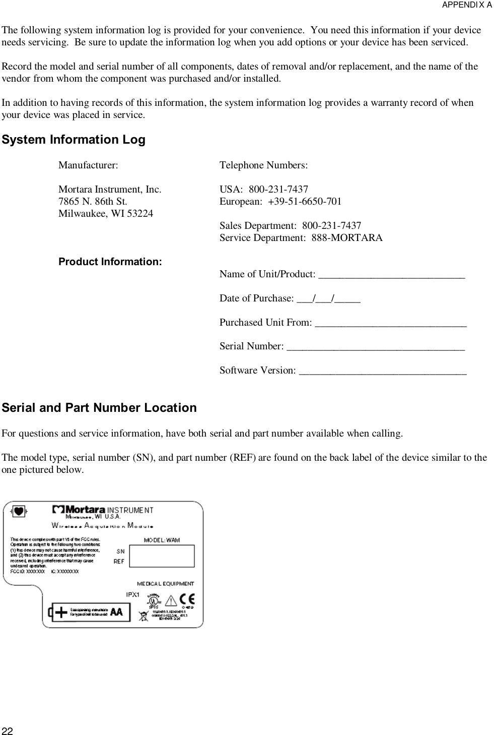  APPENDIX A  22 The following system information log is provided for your convenience.  You need this information if your device needs servicing.  Be sure to update the information log when you add options or your device has been serviced.  Record the model and serial number of all components, dates of removal and/or replacement, and the name of the vendor from whom the component was purchased and/or installed.  In addition to having records of this information, the system information log provides a warranty record of when your device was placed in service.  System Information Log  Manufacturer:  Mortara Instrument, Inc. 7865 N. 86th St. Milwaukee, WI 53224    Product Information:           Telephone Numbers:  USA:  800-231-7437 European:  +39-51-6650-701  Sales Department:  800-231-7437 Service Department:  888-MORTARA   Name of Unit/Product: ____________________________  Date of Purchase: ___/___/_____  Purchased Unit From: _____________________________  Serial Number: __________________________________  Software Version: ________________________________   Serial and Part Number Location  For questions and service information, have both serial and part number available when calling.  The model type, serial number (SN), and part number (REF) are found on the back label of the device similar to the one pictured below.    