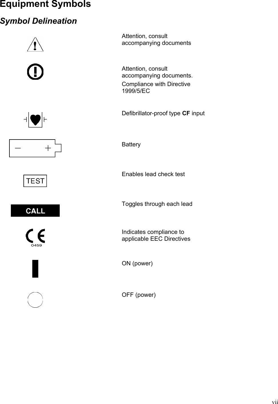  vii Equipment Symbols  Symbol Delineation     Attention, consult accompanying documents     Attention, consult accompanying documents. Compliance with Directive 1999/5/EC     Defibrillator-proof type CF input     Battery       Enables lead check test     Toggles through each lead    Indicates compliance to applicable EEC Directives    ON (power)     OFF (power) 