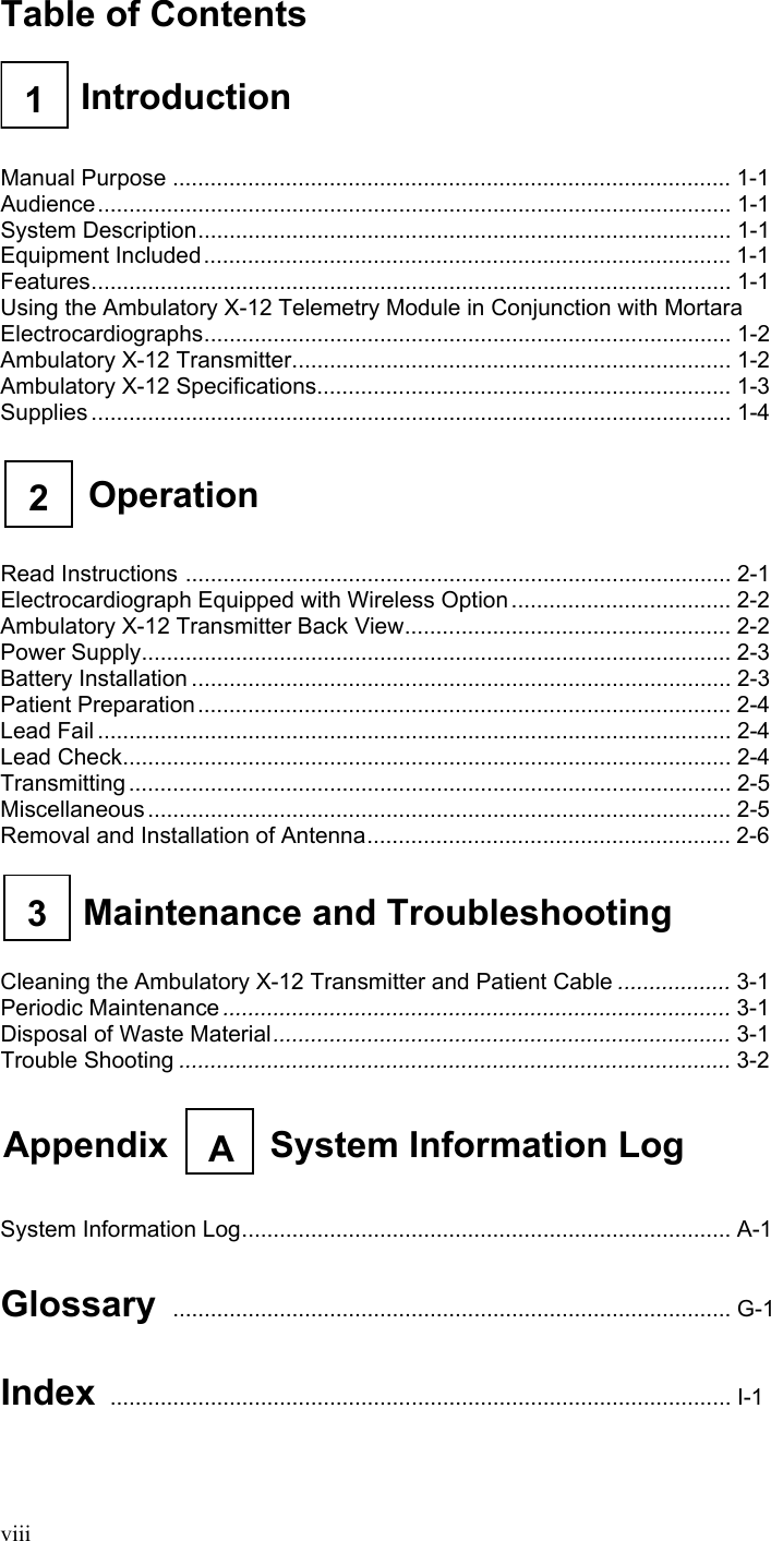  viii Table of Contents   1  Introduction     Manual Purpose ......................................................................................... 1-1 Audience..................................................................................................... 1-1 System Description..................................................................................... 1-1 Equipment Included.................................................................................... 1-1 Features...................................................................................................... 1-1 Using the Ambulatory X-12 Telemetry Module in Conjunction with Mortara Electrocardiographs.................................................................................... 1-2 Ambulatory X-12 Transmitter...................................................................... 1-2 Ambulatory X-12 Specifications.................................................................. 1-3 Supplies ...................................................................................................... 1-4   Operation 2    Read Instructions ....................................................................................... 2-1 Electrocardiograph Equipped with Wireless Option ................................... 2-2 Ambulatory X-12 Transmitter Back View.................................................... 2-2 Power Supply.............................................................................................. 2-3 Battery Installation ...................................................................................... 2-3 Patient Preparation..................................................................................... 2-4 Lead Fail ..................................................................................................... 2-4 Lead Check................................................................................................. 2-4 Transmitting ................................................................................................ 2-5 Miscellaneous............................................................................................. 2-5 Removal and Installation of Antenna.......................................................... 2-6   3  Maintenance and Troubleshooting    Cleaning the Ambulatory X-12 Transmitter and Patient Cable .................. 3-1 Periodic Maintenance ................................................................................. 3-1 Disposal of Waste Material......................................................................... 3-1 Trouble Shooting ........................................................................................ 3-2   Appendix  System Information LogA    System Information Log.............................................................................. A-1  Glossary ......................................................................................... G-1  Index ................................................................................................... I-1 