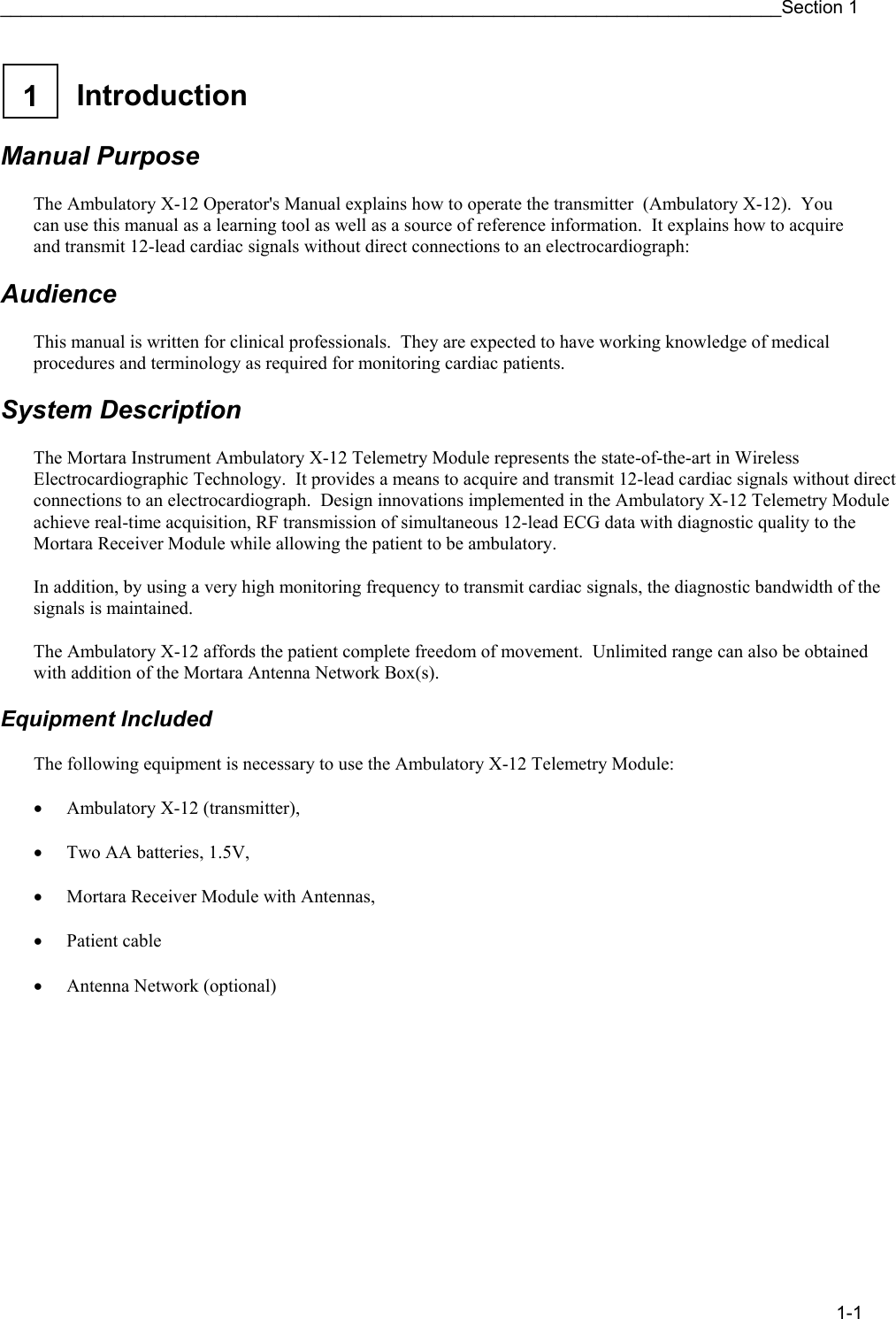 ____________________________________________________________________________Section 1 1-1  1  Introduction    Manual Purpose  The Ambulatory X-12 Operator&apos;s Manual explains how to operate the transmitter  (Ambulatory X-12).  You can use this manual as a learning tool as well as a source of reference information.  It explains how to acquire and transmit 12-lead cardiac signals without direct connections to an electrocardiograph:  Audience  This manual is written for clinical professionals.  They are expected to have working knowledge of medical procedures and terminology as required for monitoring cardiac patients.  System Description  The Mortara Instrument Ambulatory X-12 Telemetry Module represents the state-of-the-art in Wireless Electrocardiographic Technology.  It provides a means to acquire and transmit 12-lead cardiac signals without direct connections to an electrocardiograph.  Design innovations implemented in the Ambulatory X-12 Telemetry Module achieve real-time acquisition, RF transmission of simultaneous 12-lead ECG data with diagnostic quality to the Mortara Receiver Module while allowing the patient to be ambulatory.  In addition, by using a very high monitoring frequency to transmit cardiac signals, the diagnostic bandwidth of the signals is maintained.  The Ambulatory X-12 affords the patient complete freedom of movement.  Unlimited range can also be obtained with addition of the Mortara Antenna Network Box(s).  Equipment Included  The following equipment is necessary to use the Ambulatory X-12 Telemetry Module:  • Ambulatory X-12 (transmitter),   • Two AA batteries, 1.5V,   • Mortara Receiver Module with Antennas,  • Patient cable  • Antenna Network (optional) 