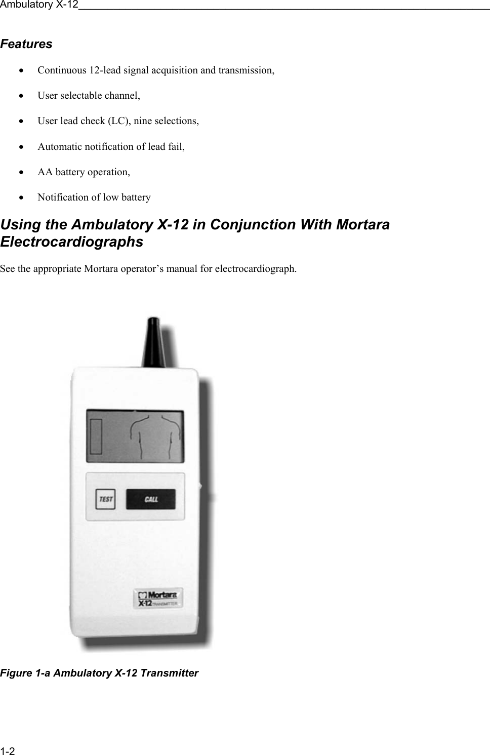 Ambulatory X-12______________________________________________________________________ 1-2 Features  • Continuous 12-lead signal acquisition and transmission,   • User selectable channel,   • User lead check (LC), nine selections,  • Automatic notification of lead fail,  • AA battery operation,  • Notification of low battery  Using the Ambulatory X-12 in Conjunction With Mortara Electrocardiographs  See the appropriate Mortara operator’s manual for electrocardiograph.   Figure 1-a Ambulatory X-12 Transmitter 