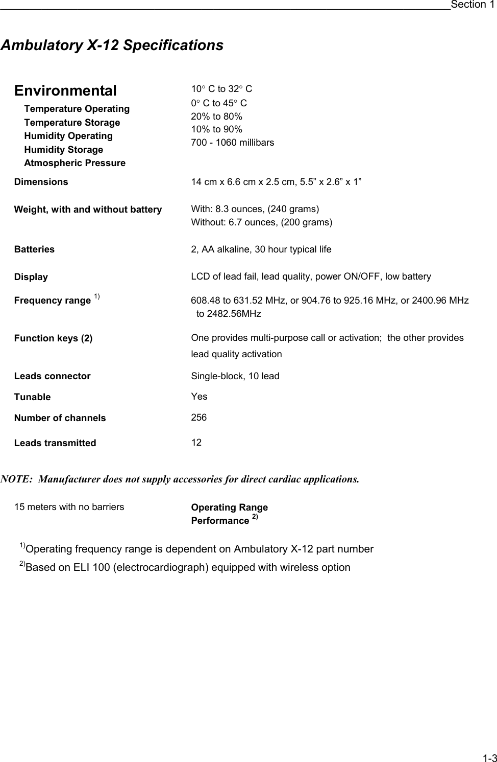 ____________________________________________________________________________Section 1 1-3 Ambulatory X-12 Specifications    Environmental  Temperature Operating  Temperature Storage  Humidity Operating  Humidity Storage  Atmospheric Pressure  10° C to 32° C 0° C to 45° C 20% to 80% 10% to 90% 700 - 1060 millibars Dimensions  14 cm x 6.6 cm x 2.5 cm, 5.5” x 2.6” x 1”   Weight, with and without battery  With: 8.3 ounces, (240 grams) Without: 6.7 ounces, (200 grams)   Batteries  2, AA alkaline, 30 hour typical life   Display  LCD of lead fail, lead quality, power ON/OFF, low battery   Frequency range 1) 608.48 to 631.52 MHz, or 904.76 to 925.16 MHz, or 2400.96 MHz   to 2482.56MHz   Function keys (2)   One provides multi-purpose call or activation;  the other provides lead quality activation   Leads connector  Single-block, 10 lead   Tunable   Yes   Number of channels  256   Leads transmitted  12    NOTE:  Manufacturer does not supply accessories for direct cardiac applications.  15 meters with no barriers  Operating Range Performance 2)  1)Operating frequency range is dependent on Ambulatory X-12 part number 2)Based on ELI 100 (electrocardiograph) equipped with wireless option 
