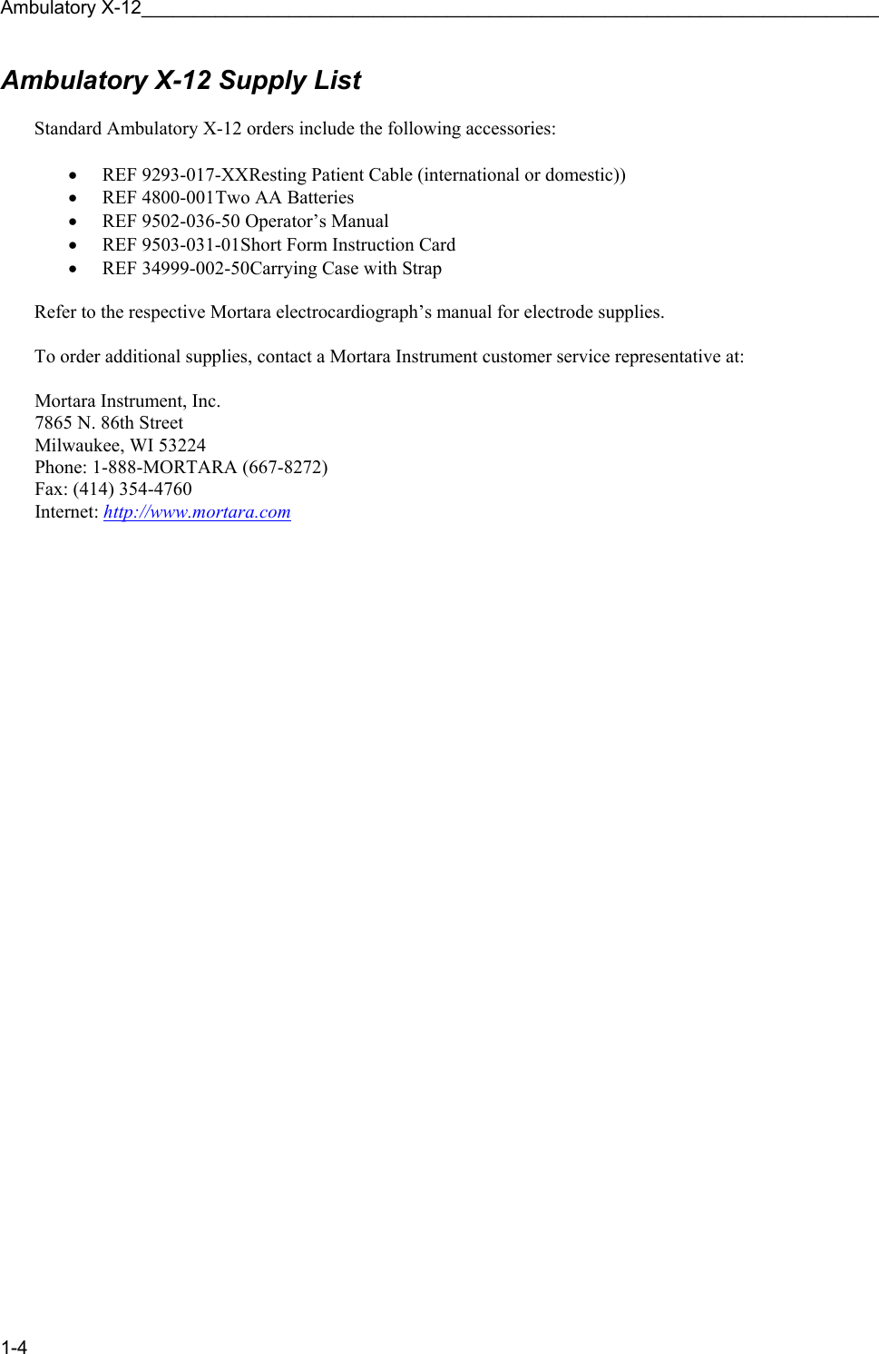 Ambulatory X-12______________________________________________________________________ 1-4 Ambulatory X-12 Supply List   Standard Ambulatory X-12 orders include the following accessories:  • REF 9293-017-XX Resting Patient Cable (international or domestic)) • REF 4800-001  Two AA Batteries • REF 9502-036-50  Operator’s Manual • REF 9503-031-01 Short Form Instruction Card • REF 34999-002-50 Carrying Case with Strap  Refer to the respective Mortara electrocardiograph’s manual for electrode supplies.  To order additional supplies, contact a Mortara Instrument customer service representative at:   Mortara Instrument, Inc.  7865 N. 86th Street  Milwaukee, WI 53224  Phone: 1-888-MORTARA (667-8272)  Fax: (414) 354-4760  Internet:  http://www.mortara.com  