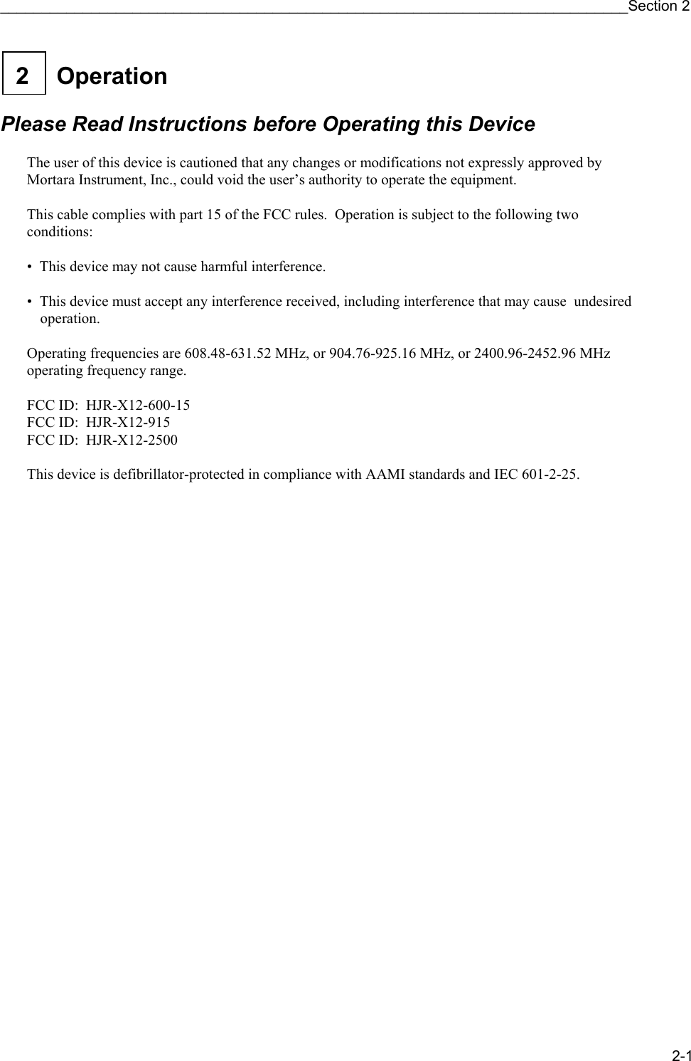 ____________________________________________________________________________Section 2 2-1  Operation 2    Please Read Instructions before Operating this Device  The user of this device is cautioned that any changes or modifications not expressly approved by Mortara Instrument, Inc., could void the user’s authority to operate the equipment.  This cable complies with part 15 of the FCC rules.  Operation is subject to the following two conditions:  •  This device may not cause harmful interference.  •  This device must accept any interference received, including interference that may cause  undesired operation.  Operating frequencies are 608.48-631.52 MHz, or 904.76-925.16 MHz, or 2400.96-2452.96 MHz operating frequency range.  FCC ID:  HJR-X12-600-15 FCC ID:  HJR-X12-915 FCC ID:  HJR-X12-2500  This device is defibrillator-protected in compliance with AAMI standards and IEC 601-2-25. 