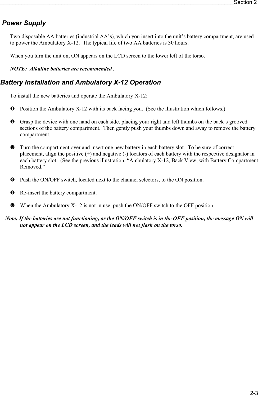 ____________________________________________________________________________Section 2 2-3  Power Supply  Two disposable AA batteries (industrial AA’s), which you insert into the unit’s battery compartment, are used to power the Ambulatory X-12.  The typical life of two AA batteries is 30 hours.    When you turn the unit on, ON appears on the LCD screen to the lower left of the torso.     NOTE:  Alkaline batteries are recommended .   Battery Installation and Ambulatory X-12 Operation  To install the new batteries and operate the Ambulatory X-12:  n Position the Ambulatory X-12 with its back facing you.  (See the illustration which follows.)   o Grasp the device with one hand on each side, placing your right and left thumbs on the back’s grooved sections of the battery compartment.  Then gently push your thumbs down and away to remove the battery compartment.    p Turn the compartment over and insert one new battery in each battery slot.  To be sure of correct placement, align the positive (+) and negative (-) locators of each battery with the respective designator in each battery slot.  (See the previous illustration, “Ambulatory X-12, Back View, with Battery Compartment Removed.”  q Push the ON/OFF switch, located next to the channel selectors, to the ON position.  r Re-insert the battery compartment.  s When the Ambulatory X-12 is not in use, push the ON/OFF switch to the OFF position.  Note: If the batteries are not functioning, or the ON/OFF switch is in the OFF position, the message ON will not appear on the LCD screen, and the leads will not flash on the torso. 