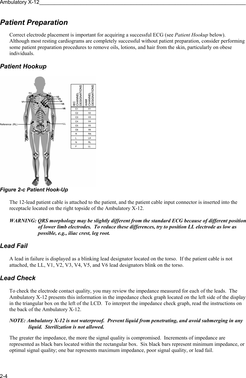 Ambulatory X-12______________________________________________________________________ 2-4 Patient Preparation  Correct electrode placement is important for acquiring a successful ECG (see Patient Hookup below).  Although most resting cardiograms are completely successful without patient preparation, consider performing some patient preparation procedures to remove oils, lotions, and hair from the skin, particularly on obese individuals.    Patient Hookup   Figure 2-c Patient Hook-Up  The 12-lead patient cable is attached to the patient, and the patient cable input connector is inserted into the receptacle located on the right topside of the Ambulatory X-12.  WARNING: QRS morphology may be slightly different from the standard ECG because of different position of lower limb electrodes.  To reduce these differences, try to position LL electrode as low as possible, e.g., iliac crest, leg root.  Lead Fail  A lead in failure is displayed as a blinking lead designator located on the torso.  If the patient cable is not attached, the LL, V1, V2, V3, V4, V5, and V6 lead designators blink on the torso.  Lead Check  To check the electrode contact quality, you may review the impedance measured for each of the leads.  The Ambulatory X-12 presents this information in the impedance check graph located on the left side of the display in the triangular box on the left of the LCD.  To interpret the impedance check graph, read the instructions on the back of the Ambulatory X-12.  NOTE: Ambulatory X-12 is not waterproof.  Prevent liquid from penetrating, and avoid submerging in any liquid.  Sterilization is not allowed.  The greater the impedance, the more the signal quality is compromised.  Increments of impedance are represented as black bars located within the rectangular box.  Six black bars represent minimum impedance, or optimal signal quality; one bar represents maximum impedance, poor signal quality, or lead fail.   