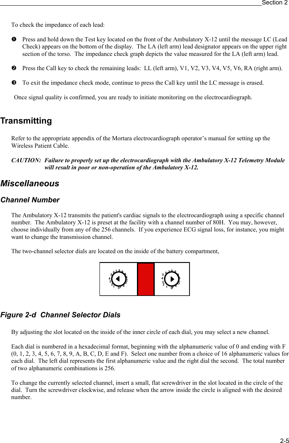 ____________________________________________________________________________Section 2 2-5 To check the impedance of each lead:  n  Press and hold down the Test key located on the front of the Ambulatory X-12 until the message LC (Lead Check) appears on the bottom of the display.  The LA (left arm) lead designator appears on the upper right section of the torso.  The impedance check graph depicts the value measured for the LA (left arm) lead.  o Press the Call key to check the remaining leads:  LL (left arm), V1, V2, V3, V4, V5, V6, RA (right arm).  p  To exit the impedance check mode, continue to press the Call key until the LC message is erased.    Once signal quality is confirmed, you are ready to initiate monitoring on the electrocardiograph.  Transmitting  Refer to the appropriate appendix of the Mortara electrocardiograph operator’s manual for setting up the Wireless Patient Cable.  CAUTION:  Failure to properly set up the electrocardiograph with the Ambulatory X-12 Telemetry Module will result in poor or non-operation of the Ambulatory X-12.  Miscellaneous  Channel Number  The Ambulatory X-12 transmits the patient&apos;s cardiac signals to the electrocardiograph using a specific channel number.  The Ambulatory X-12 is preset at the facility with a channel number of 80H.  You may, however, choose individually from any of the 256 channels.  If you experience ECG signal loss, for instance, you might want to change the transmission channel.  The two-channel selector dials are located on the inside of the battery compartment,  ABCDEF0123456789ABCDEF0123456789  Figure 2-d  Channel Selector Dials  By adjusting the slot located on the inside of the inner circle of each dial, you may select a new channel.  Each dial is numbered in a hexadecimal format, beginning with the alphanumeric value of 0 and ending with F (0, 1, 2, 3, 4, 5, 6, 7, 8, 9, A, B, C, D, E and F).  Select one number from a choice of 16 alphanumeric values for each dial.  The left dial represents the first alphanumeric value and the right dial the second.  The total number of two alphanumeric combinations is 256.  To change the currently selected channel, insert a small, flat screwdriver in the slot located in the circle of the dial.  Turn the screwdriver clockwise, and release when the arrow inside the circle is aligned with the desired number. 