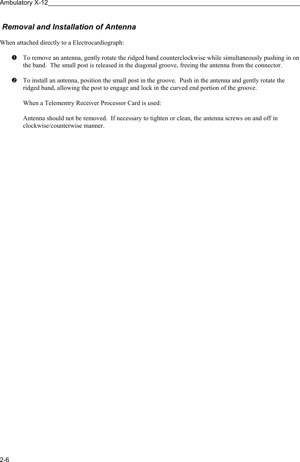 Ambulatory X-12______________________________________________________________________ 2-6  Removal and Installation of Antenna  When attached directly to a Electrocardiograph:  n  To remove an antenna, gently rotate the ridged band counterclockwise while simultaneously pushing in on the band.  The small post is released in the diagonal groove, freeing the antenna from the connector.  o  To install an antenna, position the small post in the groove.  Push in the antenna and gently rotate the ridged band, allowing the post to engage and lock in the curved end portion of the groove.  When a Telementry Receiver Processor Card is used:  Antenna should not be removed.  If necessary to tighten or clean, the antenna screws on and off in clockwise/counterwise manner.  