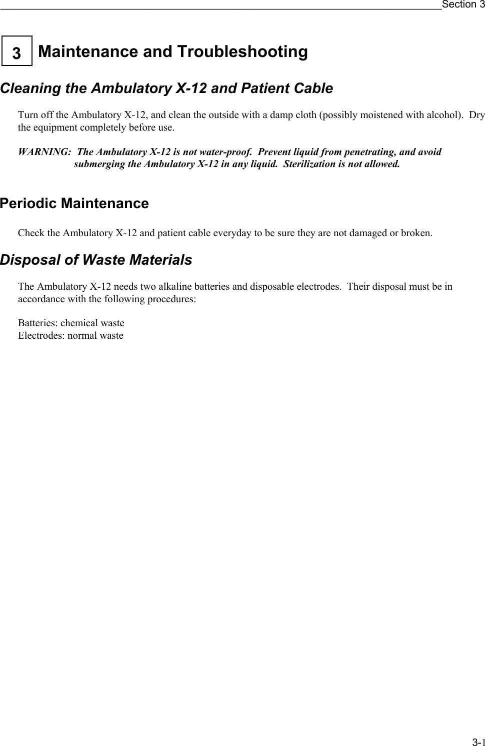 ____________________________________________________________________________Section 3 3-1  Maintenance and Troubleshooting 3    Cleaning the Ambulatory X-12 and Patient Cable  Turn off the Ambulatory X-12, and clean the outside with a damp cloth (possibly moistened with alcohol).  Dry the equipment completely before use.  WARNING:  The Ambulatory X-12 is not water-proof.  Prevent liquid from penetrating, and avoid submerging the Ambulatory X-12 in any liquid.  Sterilization is not allowed.  Periodic Maintenance  Check the Ambulatory X-12 and patient cable everyday to be sure they are not damaged or broken.  Disposal of Waste Materials  The Ambulatory X-12 needs two alkaline batteries and disposable electrodes.  Their disposal must be in accordance with the following procedures:  Batteries: chemical waste Electrodes: normal waste 
