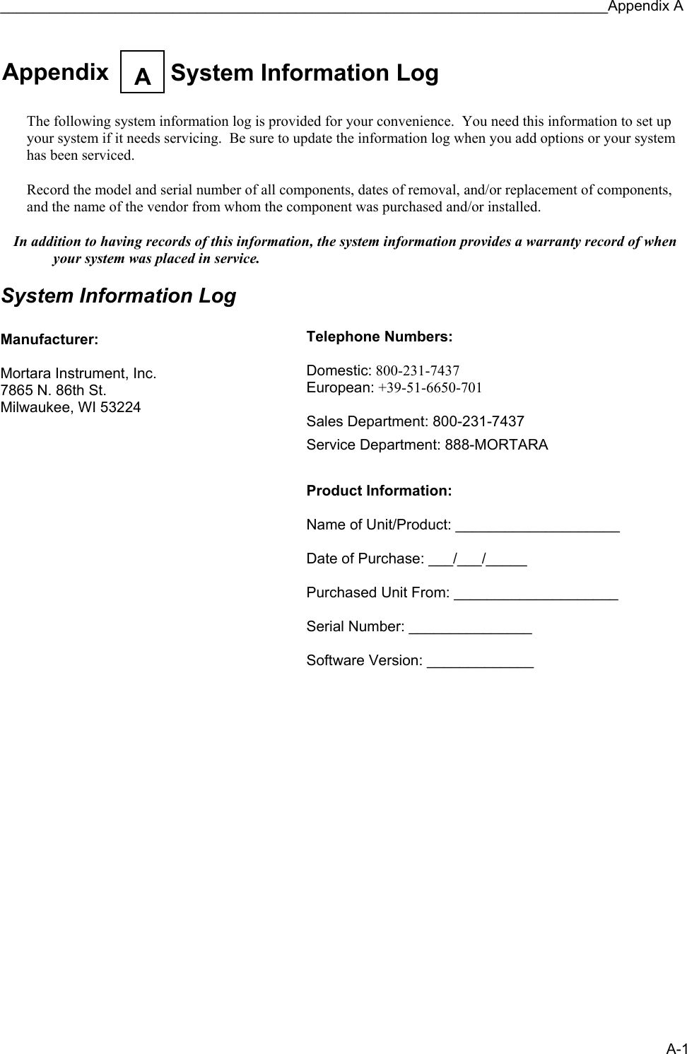 __________________________________________________________________________Appendix A A-1  Appendix  System Information LogA    The following system information log is provided for your convenience.  You need this information to set up your system if it needs servicing.  Be sure to update the information log when you add options or your system has been serviced.  Record the model and serial number of all components, dates of removal, and/or replacement of components, and the name of the vendor from whom the component was purchased and/or installed.  In addition to having records of this information, the system information provides a warranty record of when your system was placed in service.  System Information Log  Manufacturer:  Mortara Instrument, Inc. 7865 N. 86th St. Milwaukee, WI 53224                   Telephone Numbers:  Domestic: 800-231-7437 European: +39-51-6650-701  Sales Department: 800-231-7437 Service Department: 888-MORTARA   Product Information:  Name of Unit/Product: ____________________  Date of Purchase: ___/___/_____  Purchased Unit From: ____________________  Serial Number: _______________  Software Version: _____________  