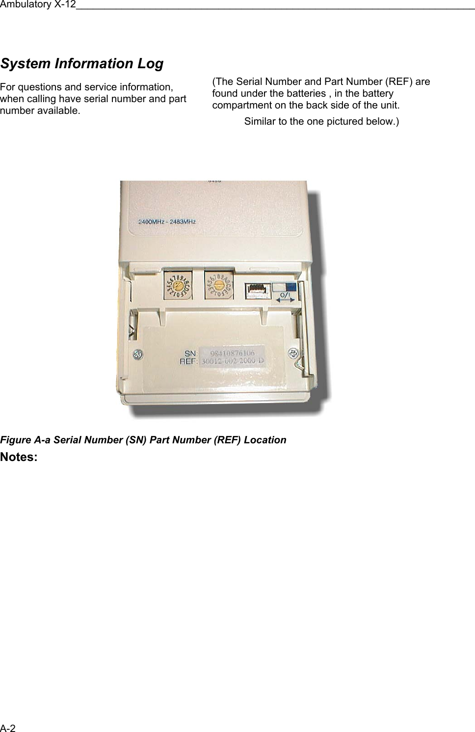 Ambulatory X-12______________________________________________________________________ A-2  System Information Log    For questions and service information, when calling have serial number and part number available.    (The Serial Number and Part Number (REF) are found under the batteries , in the battery compartment on the back side of the unit.  Similar to the one pictured below.)  Figure A-a Serial Number (SN) Part Number (REF) Location Notes:      