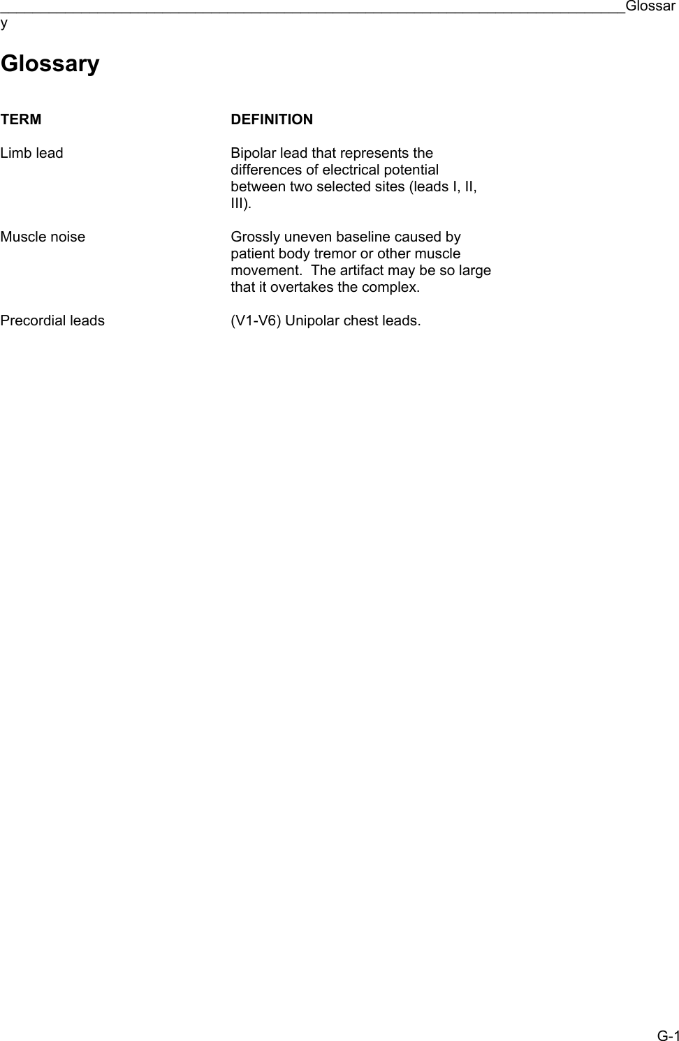 _____________________________________________________________________________Glossary G-1 Glossary   TERM DEFINITION   Limb lead  Bipolar lead that represents the differences of electrical potential between two selected sites (leads I, II, III).   Muscle noise  Grossly uneven baseline caused by patient body tremor or other muscle movement.  The artifact may be so large that it overtakes the complex.   Precordial leads  (V1-V6) Unipolar chest leads. 