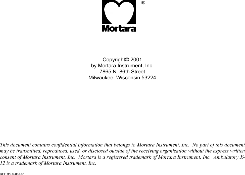                   ®     Copyright© 2001 by Mortara Instrument, Inc. 7865 N. 86th Street Milwaukee, Wisconsin 53224           This document contains confidential information that belongs to Mortara Instrument, Inc.  No part of this document may be transmitted, reproduced, used, or disclosed outside of the receiving organization without the express written consent of Mortara Instrument, Inc.  Mortara is a registered trademark of Mortara Instrument, Inc.  Ambulatory X-12 is a trademark of Mortara Instrument, Inc.  REF 9500-067-01 