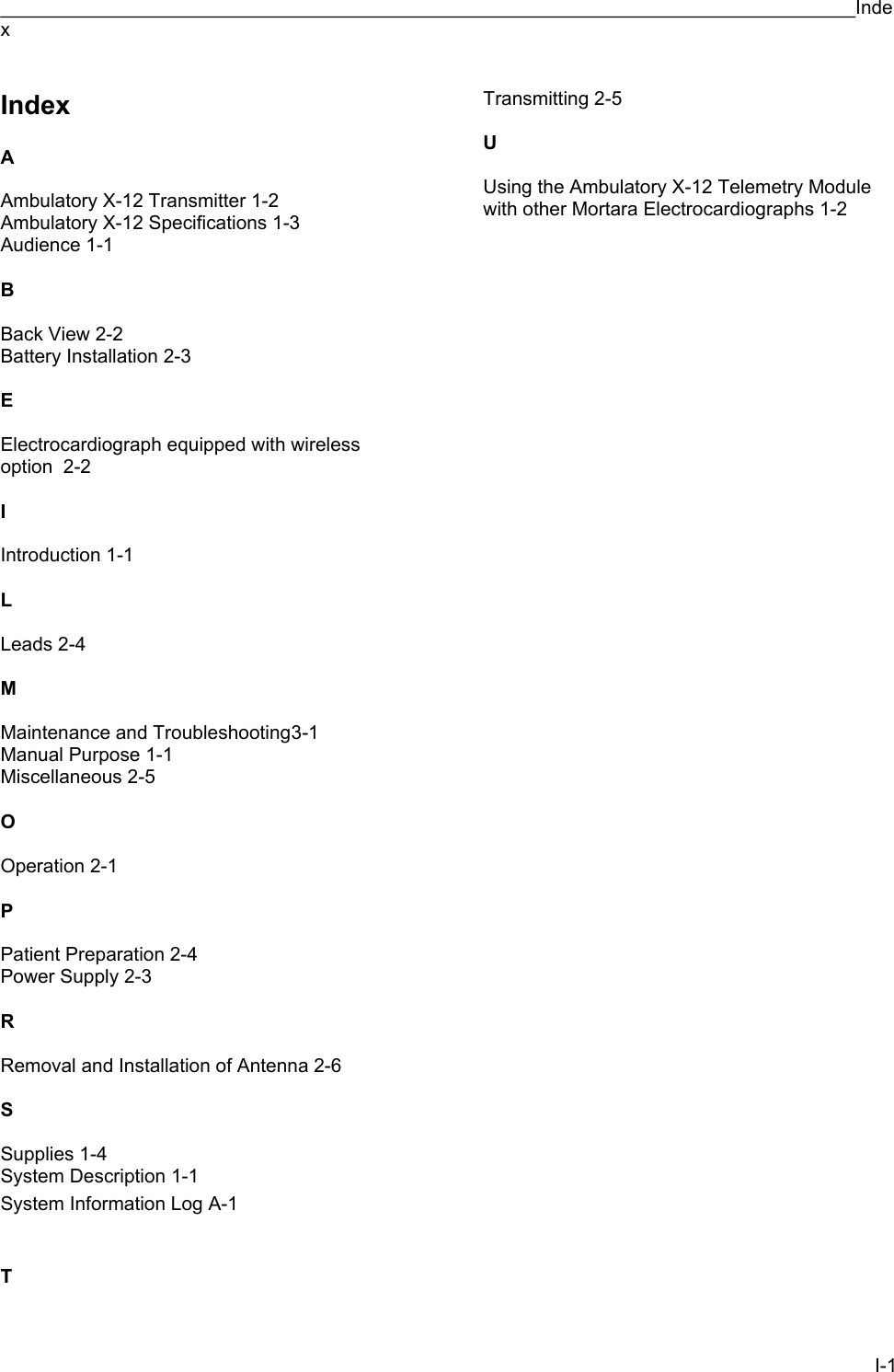 ________________________________________________________________________________Index I-1 Index  A  Ambulatory X-12 Transmitter 1-2 Ambulatory X-12 Specifications 1-3 Audience 1-1  B  Back View 2-2 Battery Installation 2-3  E  Electrocardiograph equipped with wireless option  2-2  I  Introduction 1-1  L  Leads 2-4  M  Maintenance and Troubleshooting 3-1 Manual Purpose 1-1 Miscellaneous 2-5  O  Operation 2-1  P  Patient Preparation 2-4 Power Supply 2-3  R  Removal and Installation of Antenna 2-6  S  Supplies 1-4 System Description 1-1 System Information Log A-1   T  Transmitting 2-5  U  Using the Ambulatory X-12 Telemetry Module with other Mortara Electrocardiographs 1-2 