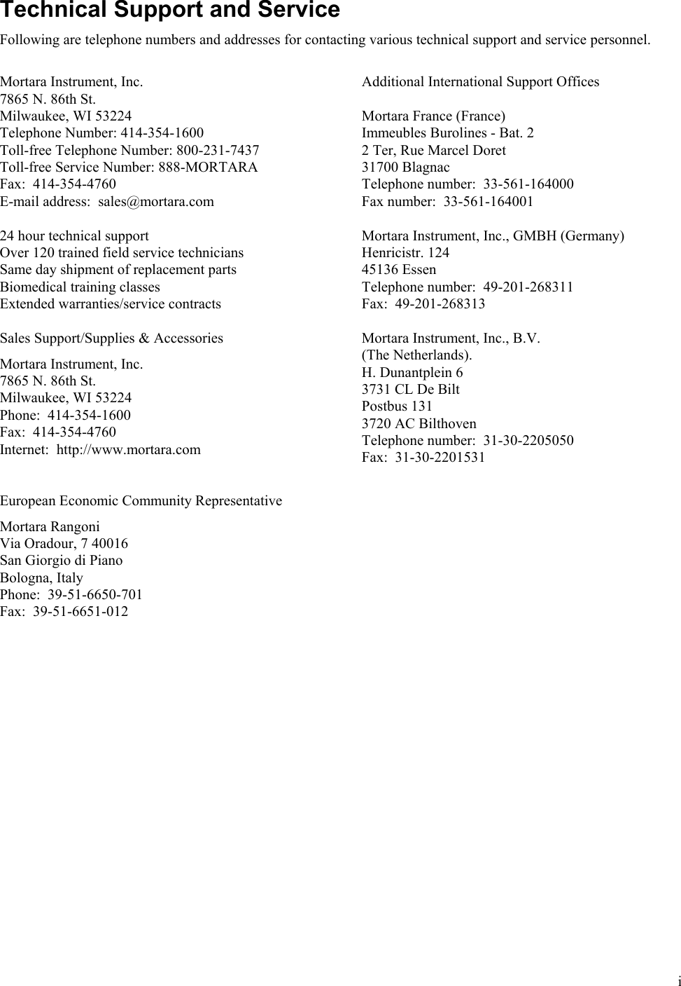  i Technical Support and Service Following are telephone numbers and addresses for contacting various technical support and service personnel.  Mortara Instrument, Inc. 7865 N. 86th St. Milwaukee, WI 53224 Telephone Number: 414-354-1600 Toll-free Telephone Number: 800-231-7437 Toll-free Service Number: 888-MORTARA Fax:  414-354-4760 E-mail address:  sales@mortara.com  24 hour technical support Over 120 trained field service technicians Same day shipment of replacement parts Biomedical training classes Extended warranties/service contracts  Sales Support/Supplies &amp; Accessories  Mortara Instrument, Inc. 7865 N. 86th St. Milwaukee, WI 53224 Phone:  414-354-1600 Fax:  414-354-4760 Internet:  http://www.mortara.com   European Economic Community Representative  Mortara Rangoni Via Oradour, 7 40016 San Giorgio di Piano Bologna, Italy Phone:  39-51-6650-701 Fax:  39-51-6651-012  Additional International Support Offices  Mortara France (France) Immeubles Burolines - Bat. 2 2 Ter, Rue Marcel Doret 31700 Blagnac Telephone number:  33-561-164000 Fax number:  33-561-164001  Mortara Instrument, Inc., GMBH (Germany) Henricistr. 124 45136 Essen Telephone number:  49-201-268311 Fax:  49-201-268313  Mortara Instrument, Inc., B.V.  (The Netherlands). H. Dunantplein 6 3731 CL De Bilt Postbus 131 3720 AC Bilthoven Telephone number:  31-30-2205050 Fax:  31-30-2201531  