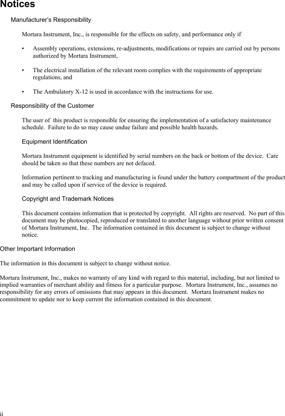  ii Notices  Manufacturer’s Responsibility  Mortara Instrument, Inc., is responsible for the effects on safety, and performance only if  • Assembly operations, extensions, re-adjustments, modifications or repairs are carried out by persons authorized by Mortara Instrument,  • The electrical installation of the relevant room complies with the requirements of appropriate regulations, and  • The Ambulatory X-12 is used in accordance with the instructions for use.  Responsibility of the Customer  The user of  this product is responsible for ensuring the implementation of a satisfactory maintenance schedule.  Failure to do so may cause undue failure and possible health hazards.  Equipment Identification  Mortara Instrument equipment is identified by serial numbers on the back or bottom of the device.  Care should be taken so that these numbers are not defaced.  Information pertinent to tracking and manufacturing is found under the battery compartment of the product and may be called upon if service of the device is required.  Copyright and Trademark Notices  This document contains information that is protected by copyright.  All rights are reserved.  No part of this document may be photocopied, reproduced or translated to another language without prior written consent of Mortara Instrument, Inc.  The information contained in this document is subject to change without notice.  Other Important Information  The information in this document is subject to change without notice.    Mortara Instrument, Inc., makes no warranty of any kind with regard to this material, including, but not limited to implied warranties of merchant ability and fitness for a particular purpose.  Mortara Instrument, Inc., assumes no responsibility for any errors of omissions that may appears in this document.  Mortara Instrument makes no commitment to update nor to keep current the information contained in this document. 