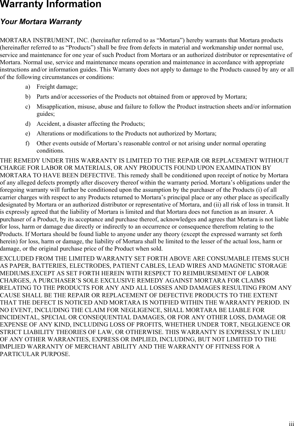  iii Warranty Information Your Mortara Warranty  MORTARA INSTRUMENT, INC. (hereinafter referred to as “Mortara”) hereby warrants that Mortara products (hereinafter referred to as “Products”) shall be free from defects in material and workmanship under normal use, service and maintenance for one year of such Product from Mortara or an authorized distributor or representative of Mortara. Normal use, service and maintenance means operation and maintenance in accordance with appropriate instructions and/or information guides. This Warranty does not apply to damage to the Products caused by any or all of the following circumstances or conditions: a) Freight damage; b) Parts and/or accessories of the Products not obtained from or approved by Mortara; c) Misapplication, misuse, abuse and failure to follow the Product instruction sheets and/or information guides; d) Accident, a disaster affecting the Products; e) Alterations or modifications to the Products not authorized by Mortara; f) Other events outside of Mortara’s reasonable control or not arising under normal operating conditions. THE REMEDY UNDER THIS WARRANTY IS LIMITED TO THE REPAIR OR REPLACEMENT WITHOUT CHARGE FOR LABOR OR MATERIALS, OR ANY PRODUCTS FOUND UPON EXAMINATION BY MORTARA TO HAVE BEEN DEFECTIVE. This remedy shall be conditioned upon receipt of notice by Mortara of any alleged defects promptly after discovery thereof within the warranty period. Mortara’s obligations under the foregoing warranty will further be conditioned upon the assumption by the purchaser of the Products (i) of all carrier charges with respect to any Products returned to Mortara’s principal place or any other place as specifically designated by Mortara or an authorized distributor or representative of Mortara, and (ii) all risk of loss in transit. It is expressly agreed that the liability of Mortara is limited and that Mortara does not function as an insurer. A purchaser of a Product, by its acceptance and purchase thereof, acknowledges and agrees that Mortara is not liable for loss, harm or damage due directly or indirectly to an occurrence or consequence therefrom relating to the Products. If Mortara should be found liable to anyone under any theory (except the expressed warranty set forth herein) for loss, harm or damage, the liability of Mortara shall be limited to the lesser of the actual loss, harm or damage, or the original purchase price of the Product when sold. EXCLUDED FROM THE LIMITED WARRANTY SET FORTH ABOVE ARE CONSUMABLE ITEMS SUCH AS PAPER, BATTERIES, ELECTRODES, PATIENT CABLES, LEAD WIRES AND MAGNETIC STORAGE MEDIUMS.EXCEPT AS SET FORTH HEREIN WITH RESPECT TO REIMBURSEMENT OF LABOR CHARGES, A PURCHASER’S SOLE EXCLUSIVE REMEDY AGAINST MORTARA FOR CLAIMS RELATING TO THE PRODUCTS FOR ANY AND ALL LOSSES AND DAMAGES RESULTING FROM ANY CAUSE SHALL BE THE REPAIR OR REPLACEMENT OF DEFECTIVE PRODUCTS TO THE EXTENT THAT THE DEFECT IS NOTICED AND MORTARA IS NOTIFIED WITHIN THE WARRANTY PERIOD. IN NO EVENT, INCLUDING THE CLAIM FOR NEGLIGENCE, SHALL MORTARA BE LIABLE FOR INCIDENTAL, SPECIAL OR CONSEQUENTIAL DAMAGES, OR FOR ANY OTHER LOSS, DAMAGE OR EXPENSE OF ANY KIND, INCLUDING LOSS OF PROFITS, WHETHER UNDER TORT, NEGLIGENCE OR STRICT LIABILITY THEORIES OF LAW, OR OTHERWISE. THIS WARRANTY IS EXPRESSLY IN LIEU OF ANY OTHER WARRANTIES, EXPRESS OR IMPLIED, INCLUDING, BUT NOT LIMITED TO THE IMPLIED WARRANTY OF MERCHANT ABILITY AND THE WARRANTY OF FITNESS FOR A PARTICULAR PURPOSE. 