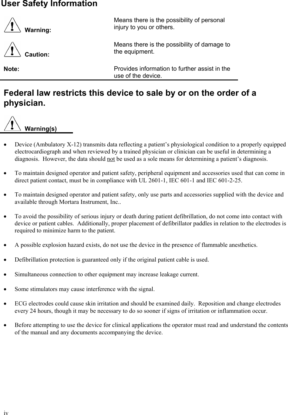  iv User Safety Information    Warning: Means there is the possibility of personal injury to you or others.     Caution: Means there is the possibility of damage to the equipment.   Note:  Provides information to further assist in the use of the device.  Federal law restricts this device to sale by or on the order of a physician.    Warning(s)  •  Device (Ambulatory X-12) transmits data reflecting a patient’s physiological condition to a properly equipped electrocardiograph and when reviewed by a trained physician or clinician can be useful in determining a diagnosis.  However, the data should not be used as a sole means for determining a patient’s diagnosis.  •  To maintain designed operator and patient safety, peripheral equipment and accessories used that can come in direct patient contact, must be in compliance with UL 2601-1, IEC 601-1 and IEC 601-2-25.  •  To maintain designed operator and patient safety, only use parts and accessories supplied with the device and available through Mortara Instrument, Inc..  •  To avoid the possibility of serious injury or death during patient defibrillation, do not come into contact with device or patient cables.  Additionally, proper placement of defibrillator paddles in relation to the electrodes is required to minimize harm to the patient.  •  A possible explosion hazard exists, do not use the device in the presence of flammable anesthetics.  • Defibrillation protection is guaranteed only if the original patient cable is used.  • Simultaneous connection to other equipment may increase leakage current.  • Some stimulators may cause interference with the signal.  •  ECG electrodes could cause skin irritation and should be examined daily.  Reposition and change electrodes every 24 hours, though it may be necessary to do so sooner if signs of irritation or inflammation occur.  •  Before attempting to use the device for clinical applications the operator must read and understand the contents of the manual and any documents accompanying the device. 