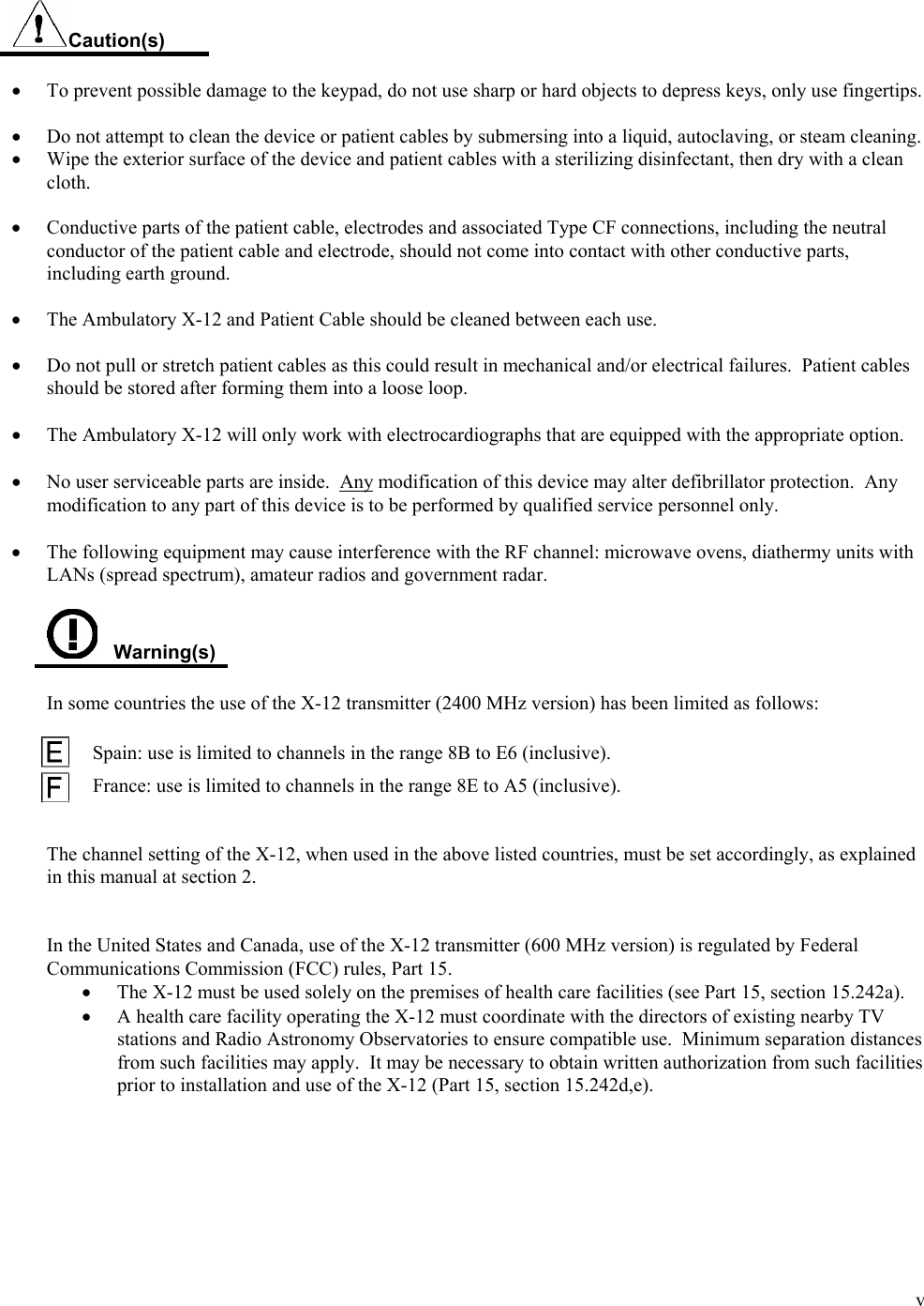  v   Caution(s)  •  To prevent possible damage to the keypad, do not use sharp or hard objects to depress keys, only use fingertips.  •  Do not attempt to clean the device or patient cables by submersing into a liquid, autoclaving, or steam cleaning. •  Wipe the exterior surface of the device and patient cables with a sterilizing disinfectant, then dry with a clean cloth.  •  Conductive parts of the patient cable, electrodes and associated Type CF connections, including the neutral conductor of the patient cable and electrode, should not come into contact with other conductive parts, including earth ground.  •  The Ambulatory X-12 and Patient Cable should be cleaned between each use.   •  Do not pull or stretch patient cables as this could result in mechanical and/or electrical failures.  Patient cables should be stored after forming them into a loose loop.  • The Ambulatory X-12 will only work with electrocardiographs that are equipped with the appropriate option.  • No user serviceable parts are inside.  Any modification of this device may alter defibrillator protection.  Any modification to any part of this device is to be performed by qualified service personnel only.  • The following equipment may cause interference with the RF channel: microwave ovens, diathermy units with LANs (spread spectrum), amateur radios and government radar.     Warning(s)  In some countries the use of the X-12 transmitter (2400 MHz version) has been limited as follows:           Spain: use is limited to channels in the range 8B to E6 (inclusive).  France: use is limited to channels in the range 8E to A5 (inclusive).   The channel setting of the X-12, when used in the above listed countries, must be set accordingly, as explained in this manual at section 2.   In the United States and Canada, use of the X-12 transmitter (600 MHz version) is regulated by Federal Communications Commission (FCC) rules, Part 15. •   The X-12 must be used solely on the premises of health care facilities (see Part 15, section 15.242a). •   A health care facility operating the X-12 must coordinate with the directors of existing nearby TV stations and Radio Astronomy Observatories to ensure compatible use.  Minimum separation distances from such facilities may apply.  It may be necessary to obtain written authorization from such facilities prior to installation and use of the X-12 (Part 15, section 15.242d,e).   