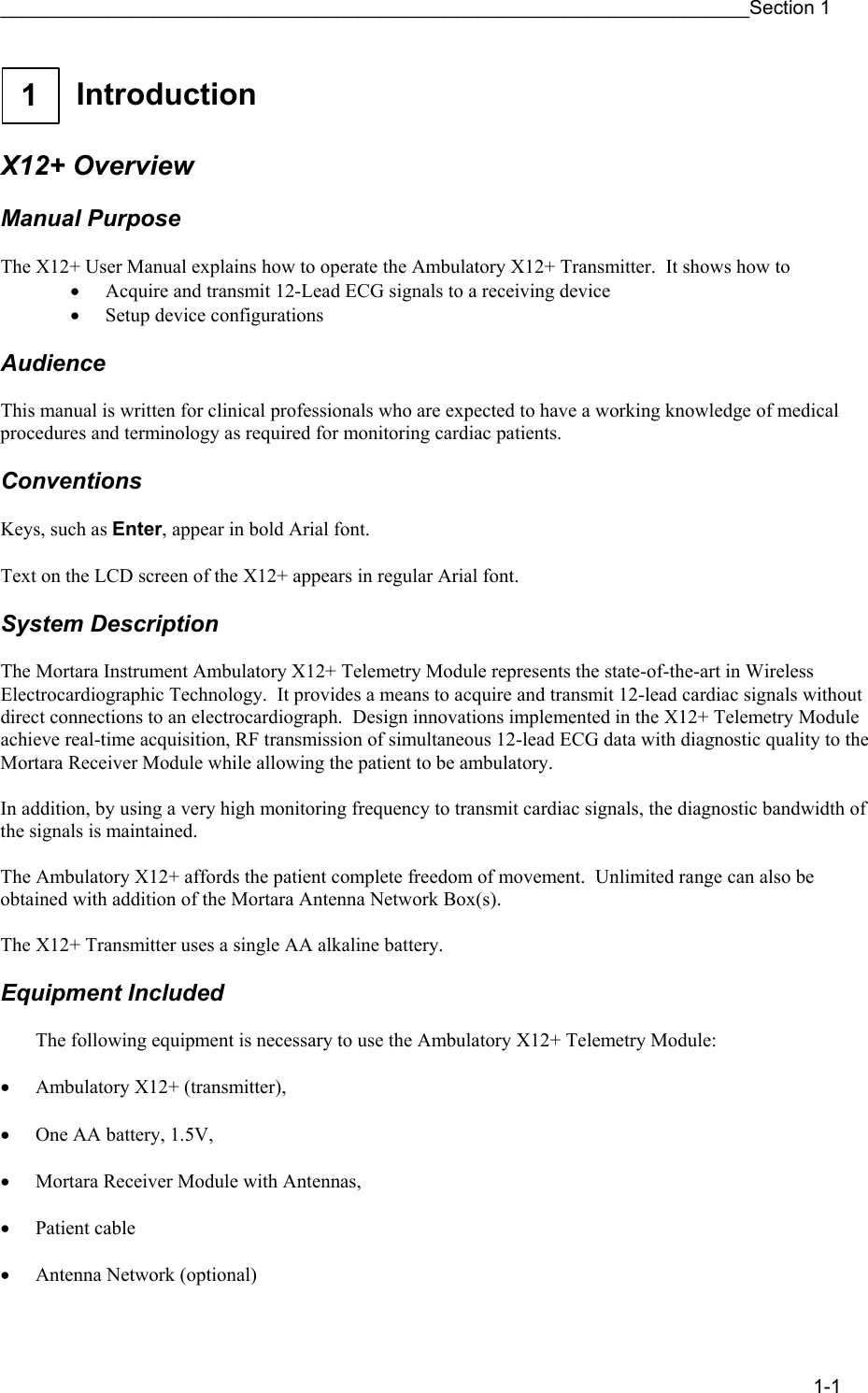 _____________________________________________________________________Section 1 1-1  1   Introduction    X12+ Overview  Manual Purpose  The X12+ User Manual explains how to operate the Ambulatory X12+ Transmitter.  It shows how to • Acquire and transmit 12-Lead ECG signals to a receiving device • Setup device configurations  Audience  This manual is written for clinical professionals who are expected to have a working knowledge of medical procedures and terminology as required for monitoring cardiac patients.  Conventions  Keys, such as Enter, appear in bold Arial font.  Text on the LCD screen of the X12+ appears in regular Arial font.  System Description  The Mortara Instrument Ambulatory X12+ Telemetry Module represents the state-of-the-art in Wireless Electrocardiographic Technology.  It provides a means to acquire and transmit 12-lead cardiac signals without direct connections to an electrocardiograph.  Design innovations implemented in the X12+ Telemetry Module achieve real-time acquisition, RF transmission of simultaneous 12-lead ECG data with diagnostic quality to the Mortara Receiver Module while allowing the patient to be ambulatory.  In addition, by using a very high monitoring frequency to transmit cardiac signals, the diagnostic bandwidth of the signals is maintained.  The Ambulatory X12+ affords the patient complete freedom of movement.  Unlimited range can also be obtained with addition of the Mortara Antenna Network Box(s).  The X12+ Transmitter uses a single AA alkaline battery.  Equipment Included  The following equipment is necessary to use the Ambulatory X12+ Telemetry Module:  • Ambulatory X12+ (transmitter),   • One AA battery, 1.5V,   • Mortara Receiver Module with Antennas,  • Patient cable  • Antenna Network (optional) 