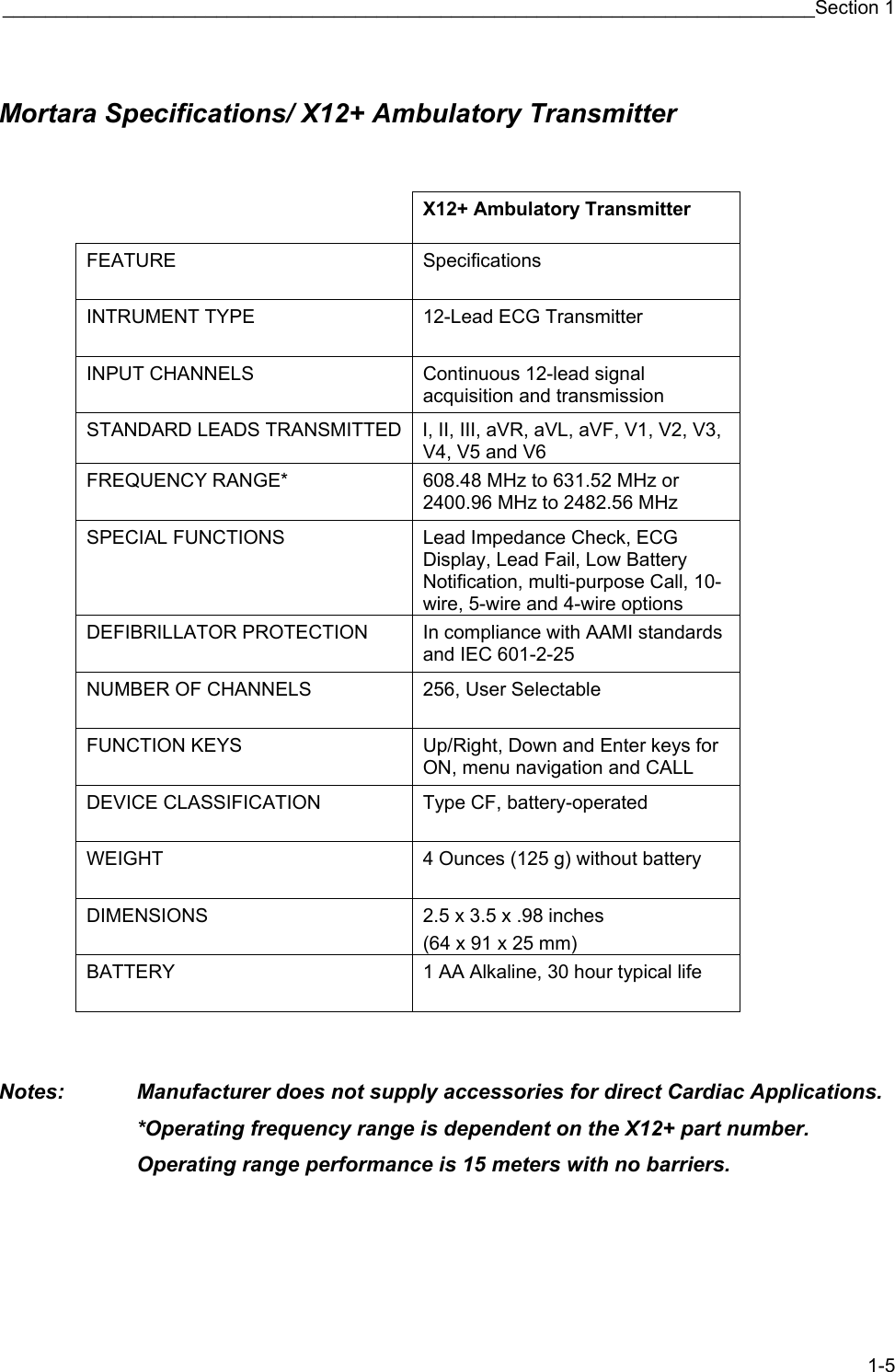 ____________________________________________________________________________Section 1 1-5  Mortara Specifications/ X12+ Ambulatory Transmitter    X12+ Ambulatory Transmitter  FEATURE Specifications  INTRUMENT TYPE  12-Lead ECG Transmitter INPUT CHANNELS  Continuous 12-lead signal acquisition and transmission STANDARD LEADS TRANSMITTED I, II, III, aVR, aVL, aVF, V1, V2, V3, V4, V5 and V6 FREQUENCY RANGE*  608.48 MHz to 631.52 MHz or 2400.96 MHz to 2482.56 MHz SPECIAL FUNCTIONS  Lead Impedance Check, ECG Display, Lead Fail, Low Battery Notification, multi-purpose Call, 10-wire, 5-wire and 4-wire options DEFIBRILLATOR PROTECTION  In compliance with AAMI standards and IEC 601-2-25 NUMBER OF CHANNELS  256, User Selectable FUNCTION KEYS  Up/Right, Down and Enter keys for ON, menu navigation and CALL DEVICE CLASSIFICATION  Type CF, battery-operated WEIGHT  4 Ounces (125 g) without battery DIMENSIONS  2.5 x 3.5 x .98 inches (64 x 91 x 25 mm) BATTERY  1 AA Alkaline, 30 hour typical life    Notes:   Manufacturer does not supply accessories for direct Cardiac Applications. *Operating frequency range is dependent on the X12+ part number.     Operating range performance is 15 meters with no barriers.     